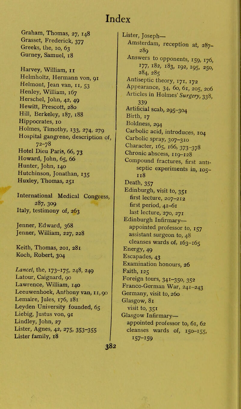 Graham, Thomas, 27, 148 Grasset, Frederick, 377 Greeks, the, 10, 63 Gurney, Samuel, 18 Harvey, William, 11 Helmholtz, Hermann von, 91 Helmont, Jean van, 11, 53 Henley, William, 167 Herschel, John, 42, 49 Hewitt, Prescott, 280 Hill, Berkeley, 187, 188 Hippocrates, 10 Holmes, Timothy, 133, 274, 279 Hospital gangrene, description of, 72-78 Hotel Dieu Paris, 66, 73 Howard, John, 65, 66 Hunter, John, 140 Hutchinson, Jonathan, 135 Huxley, Thomas, 251 International Medical Congress, 287, 309 Italy, testimony of, 263 Jenner, Edward, 368 Jenner, William, 227, 228 Keith, Thomas, 201, 281 Koch, Robert, 304 Lancet, the, 173-175, 248, 249 Latour, Caignard, 90 Lawrence, William, 140 Leeuwenhoek, Anthony van, 11,90 Lemaire, Jules, 176, 181 Leyden University founded, 65 Liebig, Justus von, 91 Lindley, John, 27 Lister, Agnes, 42, 275, 353-355 Lister family, 18 382 Lister, Joseph— Amsterdam, reception at, 287- 289 ' Answers to opponents, 159, 176, 177, 182, 183, 192, 195, 250, 284, 285 Antiseptic theory, 171, 172 Appearance, 34, 60, 61, 205, 206 Articles in Holmes' Surgery, 338, 339 Artificial scab, 295-304 Birth, 17 Boldness, 294 Carbolic acid, introduces, 104 Carbolic spray, 307-310 Character, 165, 166, 373-378 Chronic abscess, 119-128 Compound fractures, first anti- septic experiments in, 105- 118 Death, 357 Edinburgh, visit to, 351 first lecture, 207-212 first period, 41-61 last lecture, 270, 271 Edinburgh Infirmary— appointed professor to, 157 assistant surgeon to, 48 cleanses wards of, 163-165 Energy, 49 Escapades, 43 Examination honours, 26 Faith, 125 Foreign tours, 341-350, 352 Franco-German War, 241-243 Germany, visit to, 260 Glasgow, 81 visit to, 351 Glasgow Infirmary— appointed professor to, 61, 62 cleanses wards of, 150-155, IS7-I59