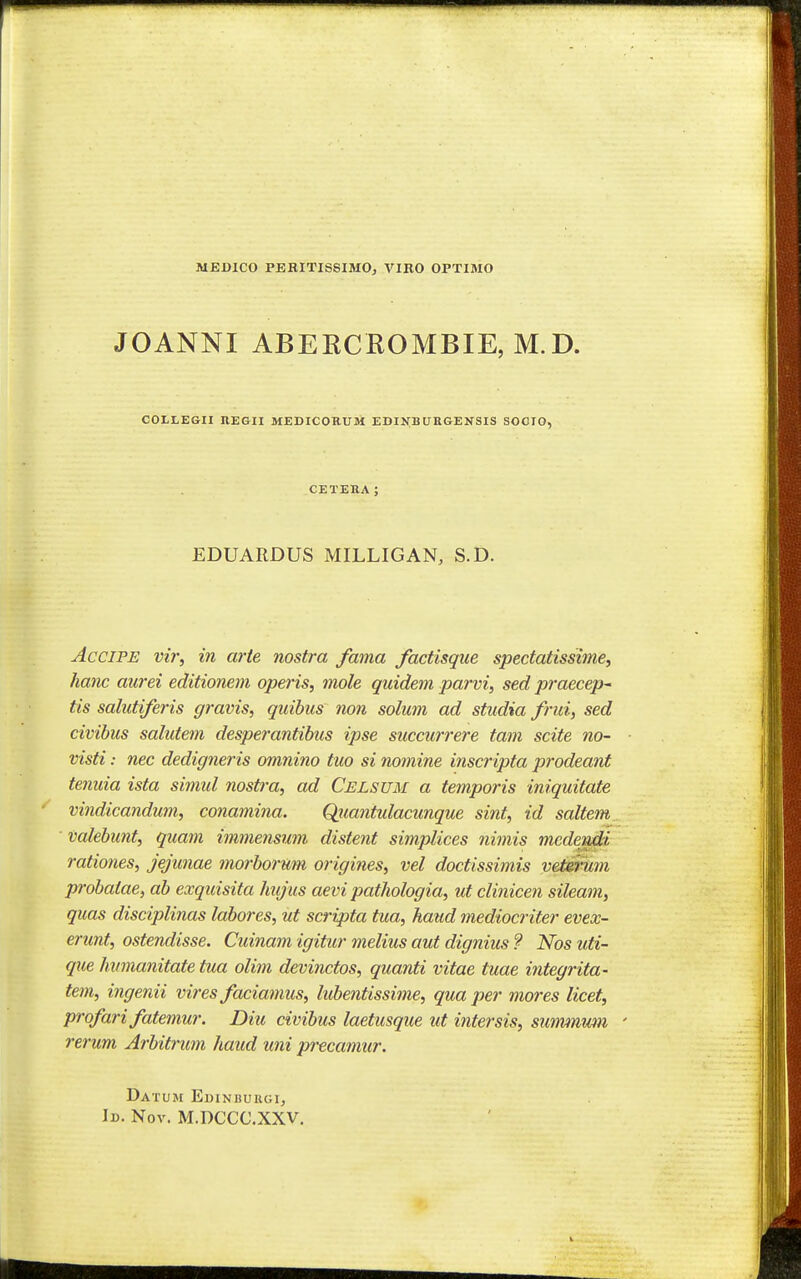 MEDICO PBEITISSIMO, VIKO OPTIMO JOANNI ABEKCROMBIE, M.D. COLLEGII HEGII MEDICORUM EDIJi;BUKGEKSIS SOCIO. CETEHA; EDUARDUS MILLIGAN, S.D. AcciPE vir, in arte nostra fama factisque spectatissijne, hanc aurei editionem operis, mole quidem parvi, sed praecep^ tis salutiferis gravis, quihiis non solum ad studia frui, sed civihus salutem desperantihus ipse succurrere tam scite no~ visti: nec dedigneris omnino tuo si nomine inscripta prodeant tenuia ista simul nostra, ad Celsum a temporis iniquitate vindicandum, cona^nina. Qjiantulacunque sint, id saltem Valehunt, quam immensum distent simplices nimis mcdendi rationes, jejunae morhorum origines, vel doctissimis vetirum probatae, ah exquisita hujus aevi pathologia, ut clinicen sileam, quas disciplinas labores, ut scripta tua, haud mediocriter evex- erunt, ostendisse. Cuinam igititr melius aut dignius ? Nos uti- que hvmanitate tua olim devinctos, quanti vitae tuae integrita- tem, ingenii vires faciamus, luhentissime, qua per mores licet, profarifatemur. Diu civibus laetusque ut intersis, summwn rerum Arbit7'um haud uni precamur. Datum Edinbukgi, Id. Nov. M.DCCC.XXV.