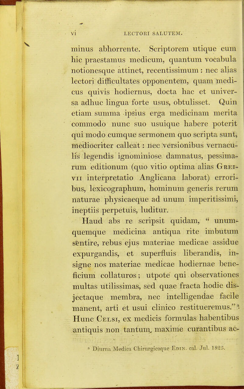 minus abhorrente. Scriptorem utique eum hic praestamus medicum, quantum vocabula notionesque attinet, recentissimum : nec alias lectori difficultates opponentem, quam medi- cus quivis hodiernus, docta hac et univer- sa adhuc lingua forte usus, obtulisset. Quin etiam summa -ipsius erga medicinam merita commodo nunc suo usuique habere poterit qui modo cumque sermonem quo scripta sunt, mediocriter calleat: nec versionibus vernacu- lis legendis ignominiose damnatus, pessima- rum editionum (quo vitio optima alias Grei- VII interpretatio Anglicana laborat) errori- bus, lexicographum, hominum generis reruni naturae physicaeque ad unum imperitissimi, ineptiis perpetuis, luditur. Haud abs re scripsit quidam,  unum- quemque medicina antiqua rite imbutum sfentire, rebus ejus materiae medicae assidue expurgandis, et superfluis liberandis, in- signe nos materiae medicae hodiernae bene- ficium collaturos; utpote qui observationes multas utilissimas, sed quae fracta hodie dis- jectaque membra, nec intelligendae facile manent, arti et usui clinico restitueremus. ^». Hunc Celsi, ex medicis formulas habentibus antiquis non tantuni, maxime curantibus ac- n Diurna Medicrt Chinirgicaque Edik. cal. Jul. 182.').