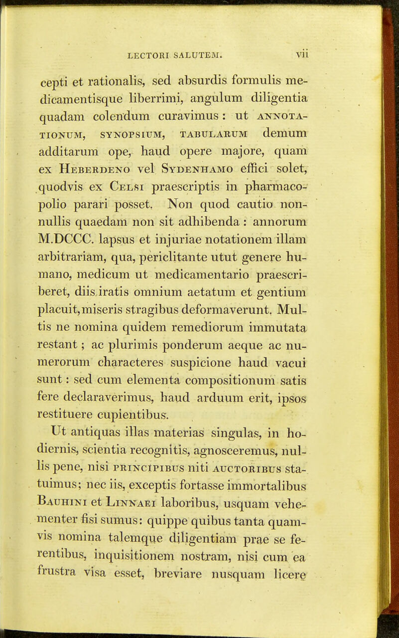 cepti et rationalis, sed absurdis formulis me- dicamentisque liberrimi, angulum diligentia quadam colendum curavimus: ut annota- TIONUM, SYNOPSIUM, TABULARUM dcmum additarum ope, haud opere majore, quam ex Heberdeno vel Sydenhamo effici solet, quodvis ex Celsi praescriptis in pharmaco- polio parari posset, Non quod cautio non- nullis quaedam non sit adhibenda : annorum M.DCCC. lapsus et injuriae notationem illam arbitrariam, qua, periclitante utut genere hu- mano, medicum ut medicamentario praescri- beret, diisJratis omnium aetatum et gentium placuit,miseris stragibus deformaverunt, Mul- tis ne nomina quidem remediorum immutata restant; ac plurimis ponderum aeque ac nu- merorum characteres suspicione haud vacui sunt: sed cum elementa compositionum satis fere declaraverimus, haud arduum erit, ipsos restituere cupientibus. Ut antiquas illas materias singulas, in ho- diernis, scientia recognitis, agnosceremus, nul- lis pene, nisi principibus niti auctoribus sta- tuimus; nec iis, exceptis fortasse immortalibus Bauhini et LiNNAEi laboribus, usquam vehe- menter fisi sumus: quippe quibus tanta quam- vis nomina talemque diligentiam prae se fe- rentibus, inquisitionem nostram, nisi cum ea frustra visa esset, breviare nusquam licere