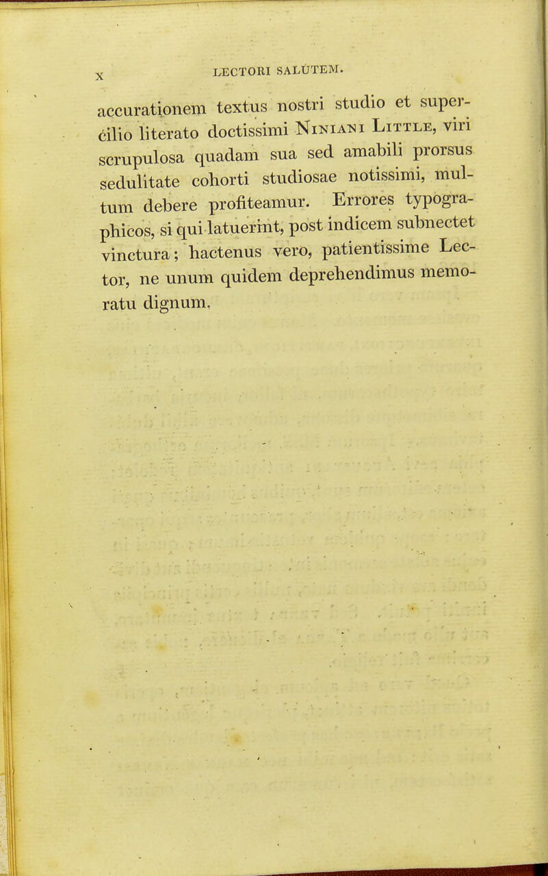 accarationem textus nostri studio et super- cilio literato doctissimi Ninia^^i Little, viri scrupulosa quadam sua sed amabili prorsus sedulitate cohorti studiosae notissimi, mul- tum debere profiteamur. Errores typogra- pbicos, si qui latuerint, post indicem subnectet vinctura; hactenus vero, patientissime Lec- tor, ne unum quidem deprehendimus memo- ratu dignum,