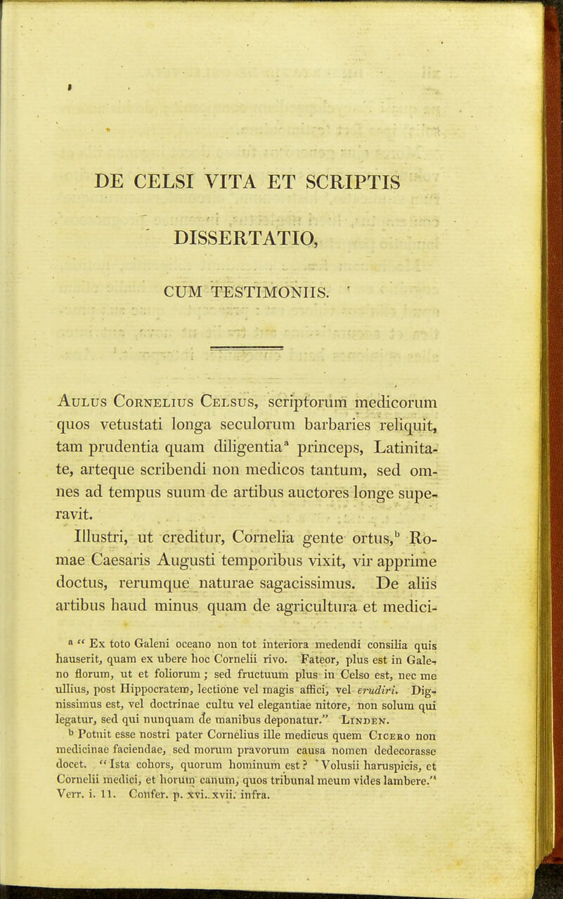 DE CELSI VITA ET SCRIPTIS DISSERTATIO, CUM TESTIMONIIS. ' AuLus CoRNELius Celsus, scriptoiTUTi medicorum quos vetustati longa seculorum barbaries reliquit, tam prudentia quam diligentia^ princeps, Latinita- te, arteque scribendi non medicos tantum, sed om- nes ad tempus suum de artibus auctores longe supe- ravit. IUustri, ut creditur, Cornelia gente ortus, Rb- mae Caesaris Augusti temporibus vixit, vir apprime doctus, rerumque naturae sagacissimus. De aliis artibus haud minus quam de agricultura et medici- a  Ex toto Galeni oceano non tot interiora medendi consilia quis hauserit, quam ex ubere hoc Cornehi rivo. Fateor, plus est in Gale-j no florum, ut et foliorum; sed fructuum plus in Celso est, nec me ullius, post Hippocraten?, lectione vel magis afBci, vel erudiri. Dig- nissimus est, vel doctrinae cultu vel elegantiae nitore, non solum qui legatur, sed qui nunquam Ae manibus deponatur. Linden. b Potuit esse nostri pater Cornelius ille medicus quem Cicero non medicinae faciendae, sed morum pravorum causa nomen dedecorasse docet.  Ista cohors, quorum hominum est ? ' Volusii haruspicis, et Cornelii medici, et horUin canum, quos tribunal meum vides lambere.