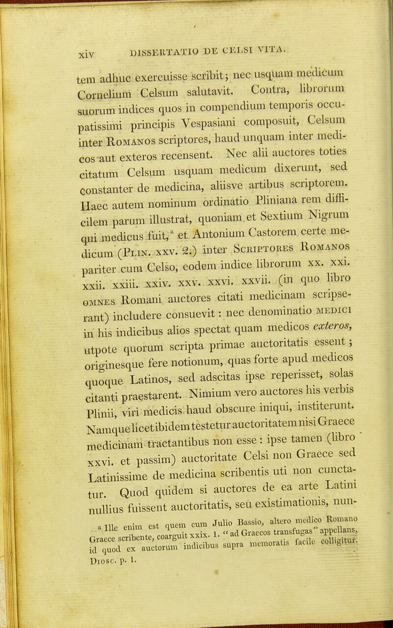 tem adhuc exercuisse scribit; nec usquam medicum Cornelium Celsum salutavit. Contra, librorum suorum indices quos in compendium temporis occu- patissimi principis Vespasiani composuit, Celsum inter Romanos scriptores, haud unquam inter medi- cos aut exteros recensent. Nec alii auctores toties citatum Celsmn usquam medicum dixerunt, sed constanter de medicina, aliisve artibus scriptorem. Haec autem nominum ordinatio Pliniana rem diffi- cilem parum iUustrat, quoniam.et Sextium Nigrum qui medicus fuit, ^ et Antonium Castorem certe me- dicum(PLiN. XXV. 2.) inter ScRiPTOREs Romanos pariter cum Celso, eodem indice librorum xx. xxi. ■ xxii. xxiii. xxiv. xxv. xxvi. xxvii. (in quo libro GMNEs Romani. auctores citaiti medicmam scripse- rant) includere consuevit: nec denominatio medici in his indicibus aUos spectat quam medicos exteros, utpote quorum scripta primae auctoritatis essent; orioinesque fere notionum, quas forte apud medicos quoque Latinos, sed adscitas ipse reperisset, solas citanti praestarent. Nimium vero auctores his verbis PHnii viri medicis:haud obscure iniqui, mstiterunt. NamquehcetibidemtesteturauctoritatemnisiGraece medicinam tractantibus non esse: ipse tamen (hbro xxvi.. et passim) auctoritate Celsi non Graece sed Latinissime de medicina scribentis uti non cuncta- tur Quod quidem si auctores de ea arte Latmi nulhus fuissent auctoritatis, seu existimatioms, nun- , .nie eni. est ,ue. cu. ^^^^^J^Zi:^^^ Diosc. p. 1-