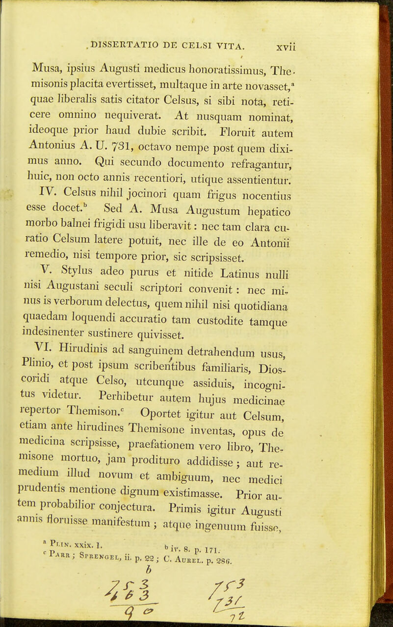 / Musa, ipsius Augusti medicus honoratissimus, Tlie- misonis placita evertisset, multaque in arte novasset,^ quae liberalis satis citator Celsus, si sibi nota, reti- cere omnino nequiverat. At nusquam nominat, ideoque prior haud dubie scribit. Floruit autem Antonius A. U.JSl, octavo nempe post quem dixi- mus anno. Qui secundo documento refragantur, huic, non octo annis recentiori, utique assentientur. IV. Celsus nihil jocinori quam frigus nocentius esse docet.'^ Sed A. Musa Augustum hepatico morbo balnei frigidi usu liberavit: nec tam clara cu- ratio Celsum latere potuit, nec ille de eo Antonii remedio, nisi tempore prior, sic scripsisset. ^ V. Stjlus adeo purus et nitide Latinus nulli nisi Augustani seculi scriptori convenit: nec mi, nus is verborum delectus, quem nihil nisi quotidiana quaedam loquendi accuratio tam custodite tamque indesinenter sustinere quivisset. VI. Hirudinis ad sanguinem detrahendum usus, Plinio, et post ipsum scribentibus familiaris, Dios- coridi atque Celso, utcunque assiduis, incogni- tus videtur. Perhibetur autem hujus medicinae repertor Themison.-^ Oportet igitur aut Celsum, etiam ante hirudines Themisone inventas, opus de medicina scripsisse, praefationem vero libro, The- misone mortuo, jam prodituro addidisse ; aut re- medunn illud novum et ambiguum, nec medici prudentis mentione dignum existimasse. Prior au tem probabilior conjectura. Primis igitur Augusti annis floruisse manifestum j atque ingenuum fuisso, ' Pr-iN. xxix. 1. bj^ g ' ^■^'^'^ Sprekgel, ii. p, 22; C. Aukel. p. 286.