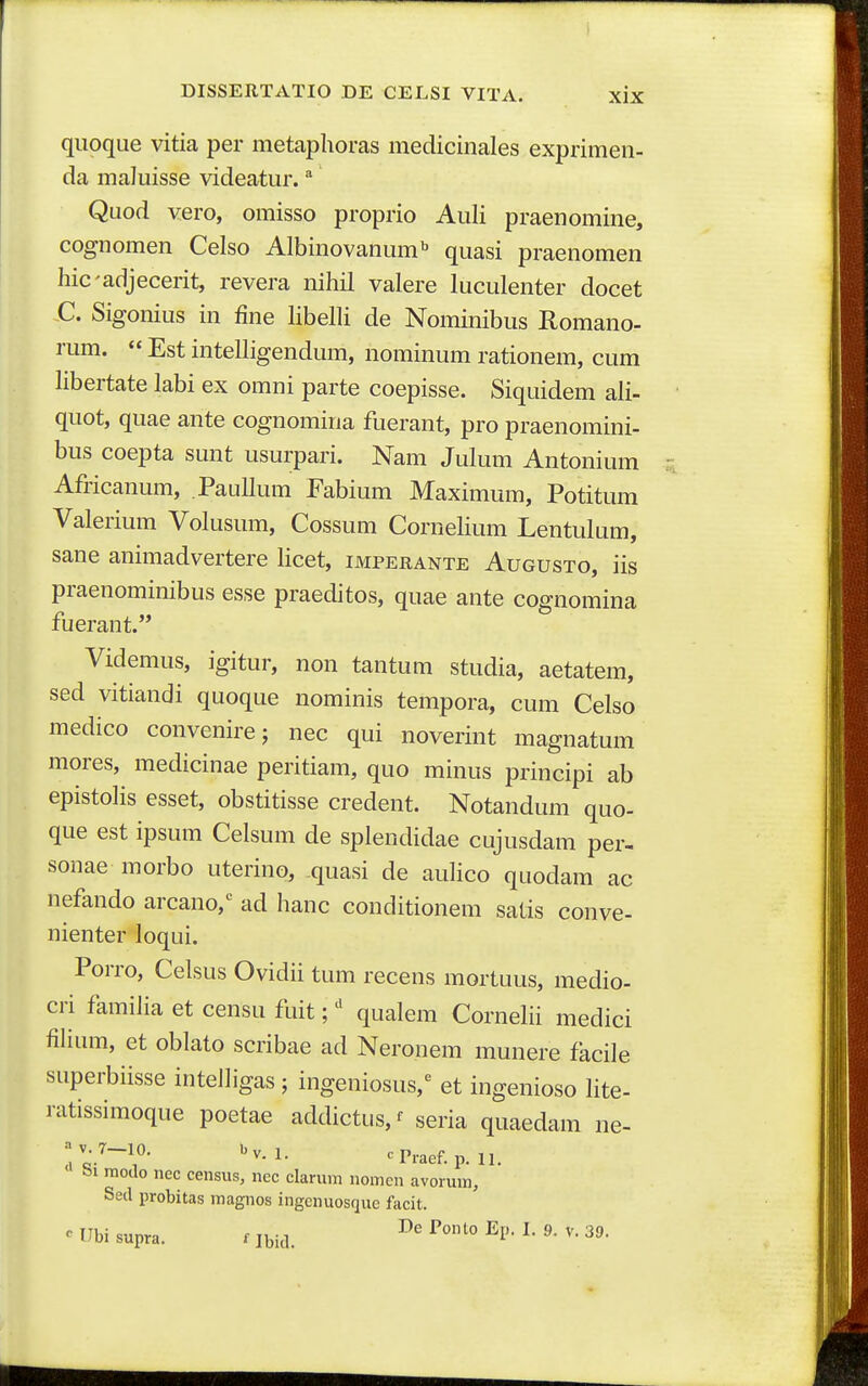 qiioque vitia per metaplioras medicinales exprimen- da maluisse videatur. Quod vero, omisso proprio Auli praenomine, cognomen Celso Albinovanum'' quasi praenomen hicadjecerit, revera nihil valere luculenter docet C. Sigonius in fine libelli de Nominibus Romano- rum.  Est intelligendum, nominum rationem, cum Kbertate labi ex omni parte coepisse. Siquidem ali- quot, quae ante cognomina fuerant, pro praenomini- bus coepta sunt usurpari. Nam Julum Antonium Africanum, Paullum Fabium Maximum, Potitum Valerium Volusum, Cossum Cornelium Lentulum, sane animadvertere licet, imperante Augusto, iis praenominibus esse praeditos, quae ante cognomina fuerant. Videmus, igitur, non tantum studia, aetatem, sed vitiandi quoque nominis tempora, cum Celso medico convenire; nec qui noverint magnatum mores, medicinae peritiam, quo minus principi ab epistolis esset, obstitisse credent. Notandum quo- que est ipsum Celsum de splendidae cujusdam per- sonae morbo uterino, quasi de aulico quodam ac nefando arcano,'^ ad hanc conditionem satis conve- nienter loqui. Porro, Celsus Ovidii tum recens mortuus, medio- cri familia et censu fuit; qualem Cornelii medici fiHum, et oblato scribae ad Neronem munere facile superbiisse intelligas ; ingeniosus,^ et ingenioso lite- ratissimoque poetae addictus, ^ seria quaedam ne- modo nec census, ncc clarum nomcn avorum, Sed probitas magnos ingcnuosque facit. ^ IJbi supra. r ibid. ''^'^ ^^^'