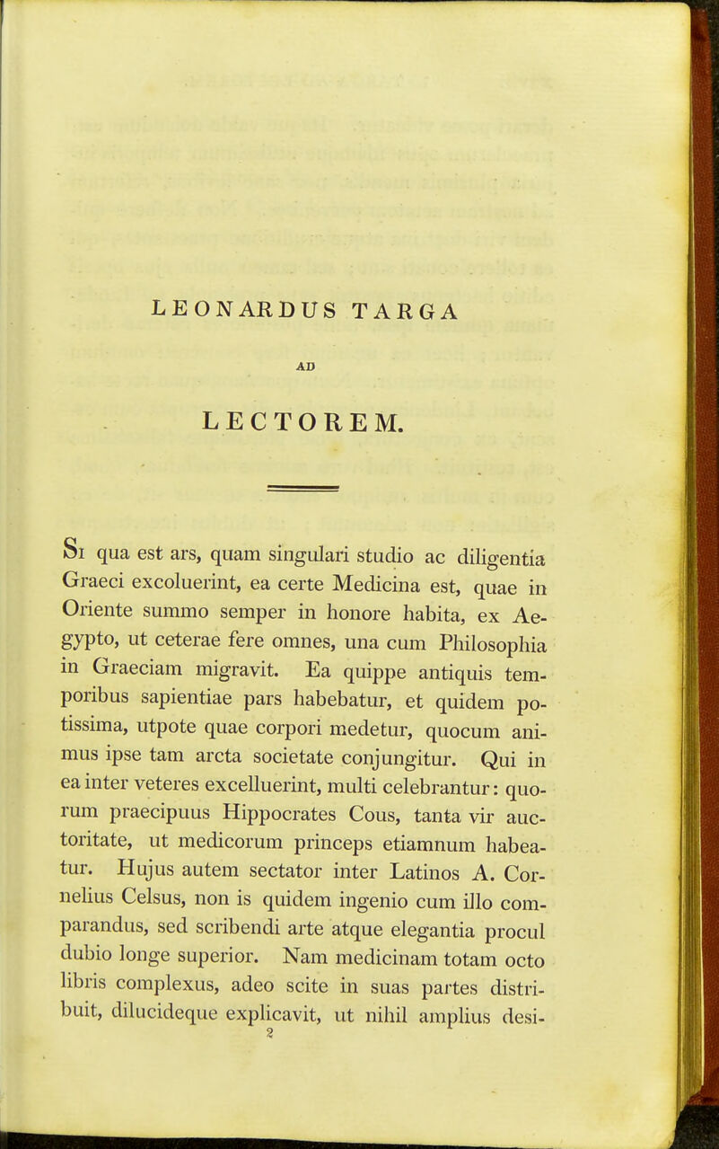 LEONARDUS TARGA AD LECTOREM. Si qua est ars, quam singulari studio ac diligentia Graeci excoluerint, ea certe Medicina est, quae in Oriente summo semper in honore habita, ex Ae- gypto, ut ceterae fere omnes, una cum Philosophia in Graeciam migravit. Ea quippe antiquis tem- poribus sapientiae pars habebatur, et quidem po- tissima, utpote quae corpori medetur, quocum ani- mus ipse tam arcta societate conjungitur. Qui in ea inter veteres excelluerint, multi celebrantur: quo- rum praecipuus Hippocrates Cous, tanta vir auc- toritate, ut medicorum princeps etiamnum habea- tur. Hujus autem sectator inter Latinos A. Cor- nehus Celsus, non is quidem ingenio cum illo com- parandus, sed scribendi arte atque elegantia procul dubio longe superior. Nam medicinam totam octo Hbris complexus, adeo scite in suas partes distri- buit, dilucideque exphcavit, ut nihil ampUus desi-