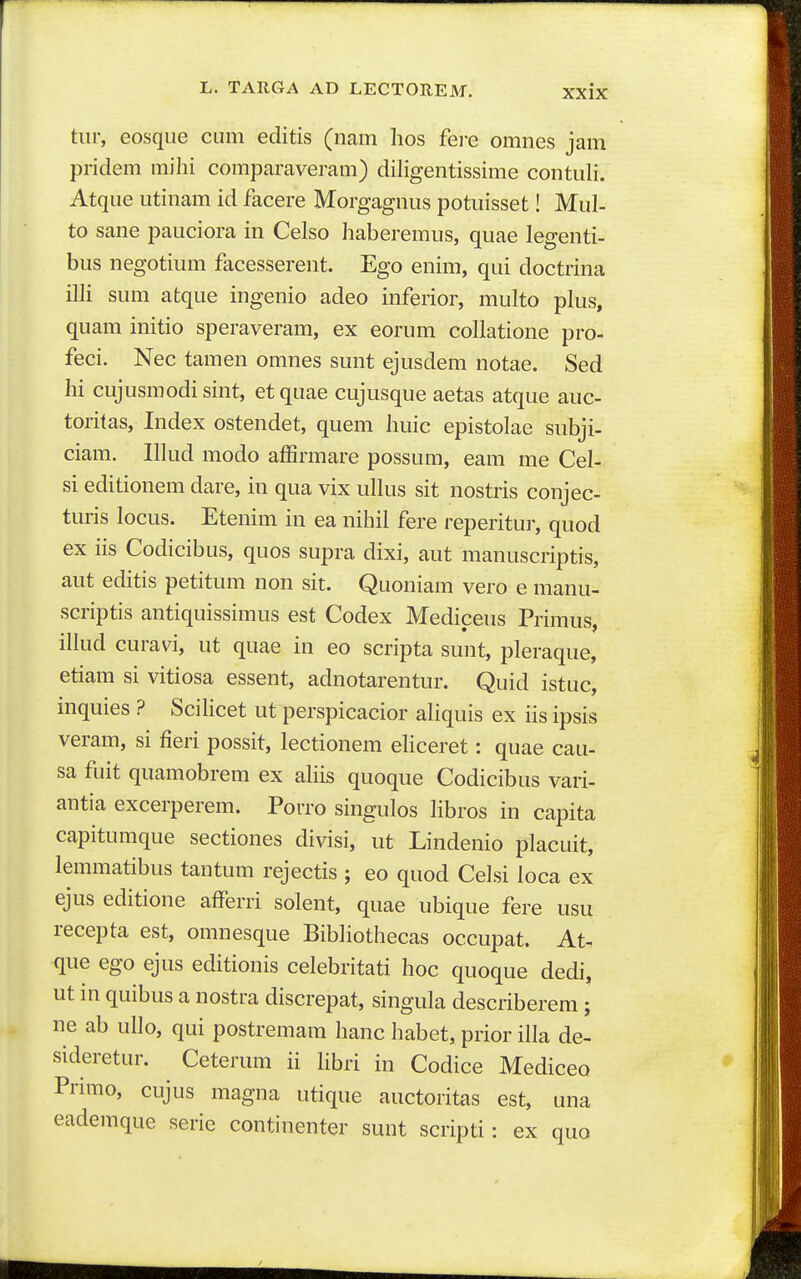 tiir, eosque cum editis (nam lios fere omnes jam pridem mihi comparaveram) diligentissime contuli. Atque utinam id facere Morgagnus potuisset! Mul- to sane pauciora in Celso haberemus, quae legenti- bus negotium facesserent. Ego enim, qui doctrina illi sum atque ingenio adeo inferior, multo plus, quam initio speraveram, ex eorum collatione pro- feci. Nec tamen omnes sunt ejusdem notae. Sed hi cujusmodisint, etquae cujusque aetas atque auc- toritas, Index ostendet, quem huic epistolae subji- ciam. lllud modo affirmare possum, eara me Cel- si editionem dare, in qua vix ullus sit nostris conjec- turis locus. Etenim in ea nihil fere reperitur, quod ex iis Codicibus, quos supra dixi, aut manuscriptis, aut editis petitum non sit. Quoniam vero e manu- scriptis antiquissimus est Codex Mediceus Primus, illud curavi, ut quae in eo scripta sunt, pleraque, etiam si vitiosa essent, adnotarentur. Quid istuc, mquies ? SciHcet ut perspicacior ahquis ex iis ipsis veram, si fieri possit, lectionem ehceret: quae cau- sa fuit quamobrem ex ahis quoque Codicibus vari- antia excerperem. Porro singulos libros in capita capitumque sectiones divisi, ut Lindenio placuit, lemmatibus tantum rejectis ; eo quod Ceisi loca ex ejus editione afferri solent, quae ubique fere usu recepta est, omnesque Bibliothecas occupat. At- que ego ejus editionis celebritati hoc quoque dedi, ut in quibus a nostra discrepat, singula describerem ; ne ab ullo, qui postremam hanc habet, prior illa de- sideretur. Ceterum ii hbri in Codice Mediceo Primo, cujus magna utique auctoritas est, una eademque serie continenter sunt scripti: ex quo