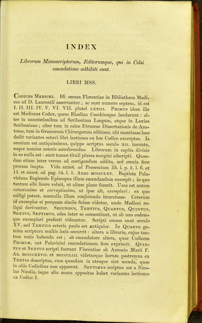 INDEX Librormi Manuscriptorum, Editorumque, qui in Celsi emendatione adhibiti sunt. LIBRI MSS. CoDiCEs Medicei. Hi omnes Florentiae in Bibliotheca Medi- cea ad D. Laurentii asservantur; ac sunt numero septem, id est I. II. III. IV. V. VI. VII. plutei Lxxiii. Primus idem ille est Mediceus Codex, quem Rliodius Cocchiusque laudarunt: al- ter in annotationibus ad Scribonium Largum, atque in Lexico Scriboniano ; alter tum in calce Etruscae Dissertationis de Ana- tome, tum in Graecorum Chirurgorum editione;, ubi mantissae loco dedit variantes octavi libri lectiones ex hoc Codice excerptas. Is- omnium est antiquissimus, quippe scriptus seculo xii. ineunte, eoque nomine ceteris anteferendus. Librorum in capita divisio in eo nuUa est: sunt tamen tituli plures margini adscripti. Quae- dam etiam inter versus ad corrigendum addita, sed omnia fere prorsus inepta. Vide annot. ad Prooemium lib. i. p. 2. 1. 6. et 15. et annot. ad pag. 54. I. 5. Anno mcccclxv. Baptista Pala- vicinus Regiensis Episcopus illum emendandum suscepit; in quo tantum sibi licere voluit, ut alium plane fecerit. Usus est autem vetustissimo et corruptissimo, ut ipse ait, exemplari: ex quo colligi potest, nonnuUa illum conjiciendo immutasse. Ceterum id exemplar ei perquam simile fuisse videtur, unde Medicei re- liqui derivantur. Secundus, Tertius, Quartus, Quintus, Sextus, Septimus, adeo inter se consentiunt, ut ab uno eodem- que exemplari profecti videantur. Scripti omnes sunt seculo Xy. sed Tertius ceteris paulo est antiquior. In Quarto ge- mina scriptura multis locis occurrit: altera a librario, cujus tan- tum ratio habenda est; ab emendatore altera, quae Codicem Pribium, aut Palavicini emendationem fere exprimit. Quin- Tus et Sextus scripti fuerunt Florentiae ab Antonio Marii F. An. Mccccxxvii. et mccccliii. videturque horum postremus ex Tertio descriptus, cum quaedam in utroque sint menda; quae in aliis Codicibus non apparent. Septimus scriptus est a Nico- lao Nicolio, isque alia manu appositas habet variantes lectiones ex Codice I.