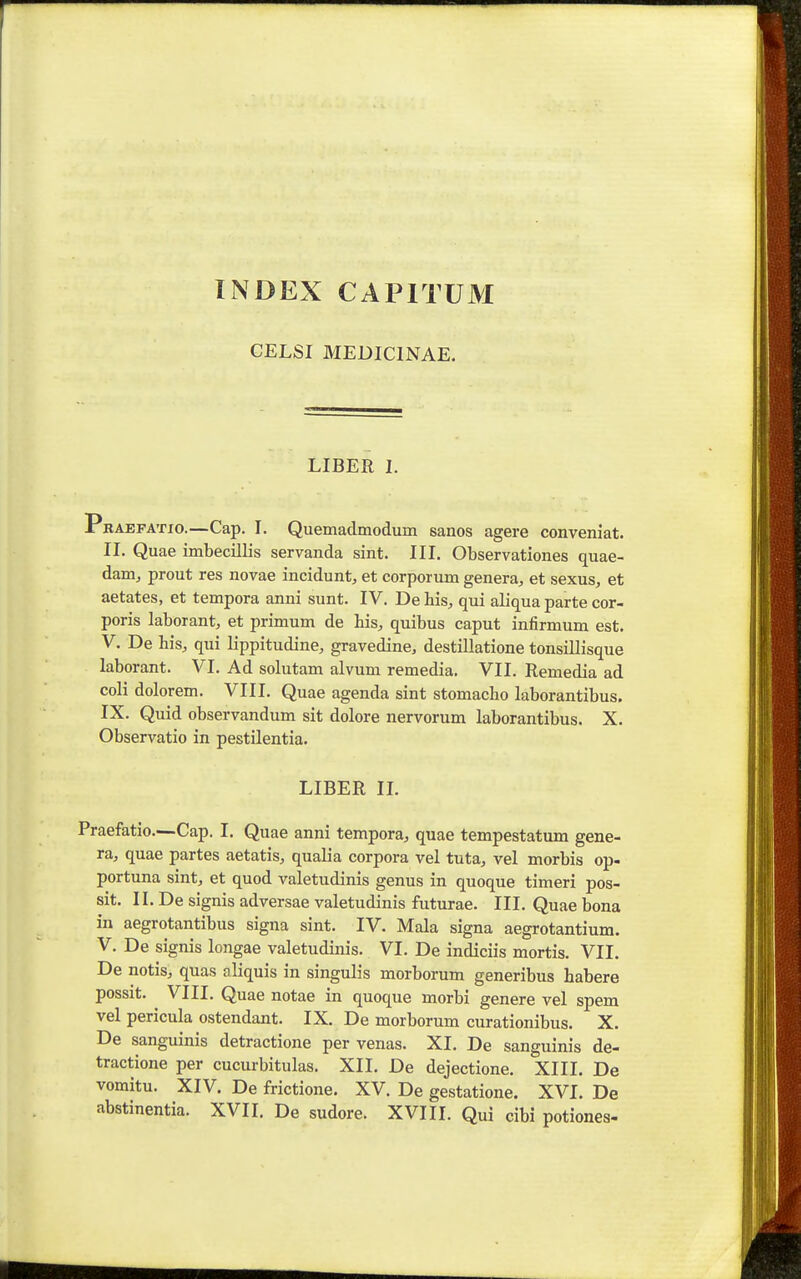 INDEX CAPITUM CELSI MEDICINAE. LIBER 1. Pbaefatio.—Cap. I. Quemadmodum sanos agere conveniat. II. Quae imbecillis servanda sint. III. Observationes quae- dam^ prout res novae incidunt, et corporum genera, et sexus;, et aetates, et tempora anni sunt. IV. De his, qui aliqua parte cor- poris laborant, et primum de his^ quibus caput infirmum est. V. De his, qui lippitudine, gravedine, destillatione tonsillisque laborant. VI. Ad solutam alvum remedia. VII. Remedia ad coli dolorem. VIII. Quae agenda sint stomacho laborantibus. IX. Quid observandum sit dolore nervorum laborantibus. X. Observatio in pestilentia. LIBER n. Praefatio.—Cap. I. Quae anni tempora^ quae tempestatum gene- ra, quae partes aetatis, qualia corpora vel tuta^ vel morbis op- portuna sint, et quod valetudinis genus in quoque timeri pos- sit. II. De signis adversae valetudinis futurae. III. Quae bona in aegrotantibus signa sint. IV. Mala signa aegrotantium. V. De signis longae valetudinis. VI. De indiciis mortis. VII. De notis, quas aliquis in singulis morborum generibus habere possit. VIII. Quae notae in quoque morbi genere vel spem vel pericula ostendant. IX. De morborum curationibus. X. De sanguinis detractione per venas. XI. De sanguinis de- tractione per cucurbitulas. XII. De dejectione. XIII. De vomitu. XIV. De frictione. XV. De gestatione. XVI. De abstinentia. XVII. De sudore. XVIII. Qui cibi potiones-