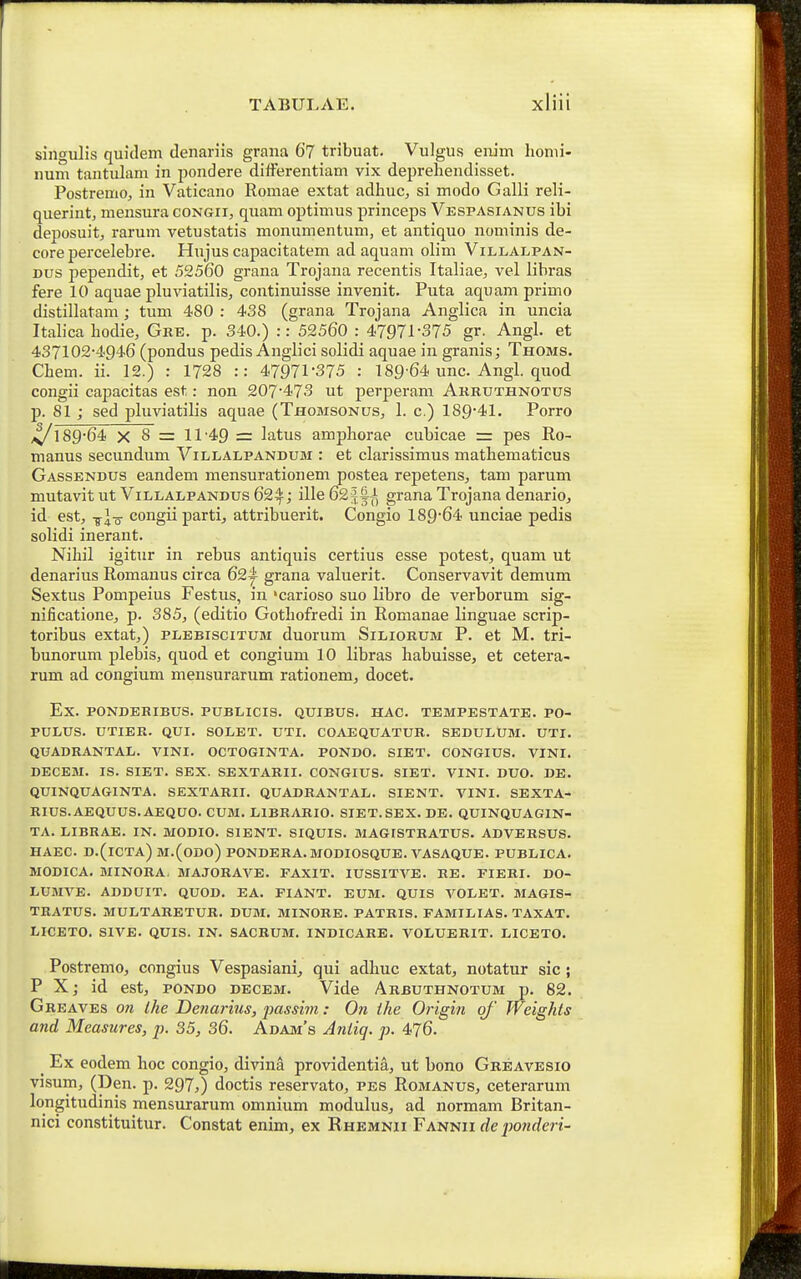 singulis quidem denariis grana 6? tribuat. Vulgus erum honii- num tantulam in pondere differentiam vix deprehendisset. Postremo, in Vaticano Romae extat adhuc, si modo Galli reli- querintj mensura congii, quam optimus princeps Vespasianus ibi deposuitj rarum vetustatis monumentum, et antiquo nominis de- core percelebre. Hujus capacitatem ad aquam olim Villai^pan- Dus pependit, et 52560 grana Trojana recentis Italiae, vel libras fere 10 aquae pluviatilis, continuisse invenit. Puta aquamprimo distillatam ; tum 480 : 438 (grana Trojana Anglica in uncia Itab'ca hodie, Gke. p. 340.) :: 52560 : 47971-375 gr. Angl. et 437102-4946 (pondus pedis Anglici solidi aquae in granis; Thoms. Chem. ii. 12.) : 1728 :: 47971-375 : 189-64 unc. Angl. quod congii capacitas est: non 207-473 ut perperam Arruthnotus p. 81 ; sed pluviatilis aquae (Thomsonus, 1. c.) 189-41. Porro 4/189-64 X 8 =: 11-49 = latus amphorae cubicae = pes Ro- manus secundum Villalpandum : et clarissimus mathematicus Gassendus eandem mensurationem postea repetens, tam parum mutavit ut Villalpandus 62^; ille 622|^^, grana Trojana denario, id est, -^l-o congiipartij attribuerit. Congio 189-64 unciae pedis solidi inerant. Nihil igitur in rebus antiquis certius esse potest, quam ut denarius Romanus circa 62i- grana valuerit. Conservavit demum Sextus Pompeius Festus, in 'carioso suo libro de verborum sig- nificatione, p. 385, (editio Gothofredi in Romanae linguae scrip- toribus extat,) plebiscitum duorum Siliorum P. et M. tri- bunorum plebis, quod et congium 10 libras habuisse, et cetera- rum ad congium mensurarum rationem^ docet. Ex. PONDERIBUS. PUBLICIS. QUIBUS. HAC. TEMPESTATE. PO- PULUS. UTIER. QUI. SOLET. UTI. COAEQUATUR. SEDULUM. UTI. QUADRANTAL. VINI. OCTOGINTA. PONDO. SIET. CONGIUS. VINI. DECEM. IS. SIET. SEX. SEXTARII. CONGIUS. SIET. VINI. DUO. DE. QUINQUAGINTA. SEXTARII. QUADRANTAL. SIENT. VINI. SEXTA- RIUS.AEQUUS.AEQUO. CUM. LIBRARIO. SIET.SEX. DE. QUINQUAGIN- TA. LIBRAE. IN. MODIO. SIENT. SIQUIS. MA6ISTRATUS. ADVERSUS. HAEC. D.(iCTA) M.(ODO) PONDERA. MODIOSQUE. A^ASAQUE. PUBLICA. WODICA. MINORA. MAJORAVE. FAXIT. lUSSITVE. RE. FIERI. DO- LUMVE. ADDUIT. QUOD, EA. FIANT. EUM. QUIS VOLBT. MAGIS- TRATTJS. MULTARETUR. DUM. MINORE. PATRIS. FAMILIAS. TAXAT. LICETO. SIVE. QUIS. IN. SACRUM. INDICARB. VOLUBRIT. LICBTO. Postremo, congius Vespasiani^ qui adhuc extat^, notatur sic ; P X; id est, pondo decem. Vide Arbuthnotum p. 82. Greaves on Ihe Denarius, jjassim: On ihe Origi^i of Weights and Measures, p. 35, 36. Adam's Anliq. p. 476. _ Ex eodem hoc congio, divina providentia, ut bono Greavbsio visum, (Den. p. 297,) doctis reservato, pes Romanus, ceterarum longitudinis mensurarum omnium moduhis, ad normam Britan- nici constituitur. Constat enim, ex Rhemnii Fannii deponderi-