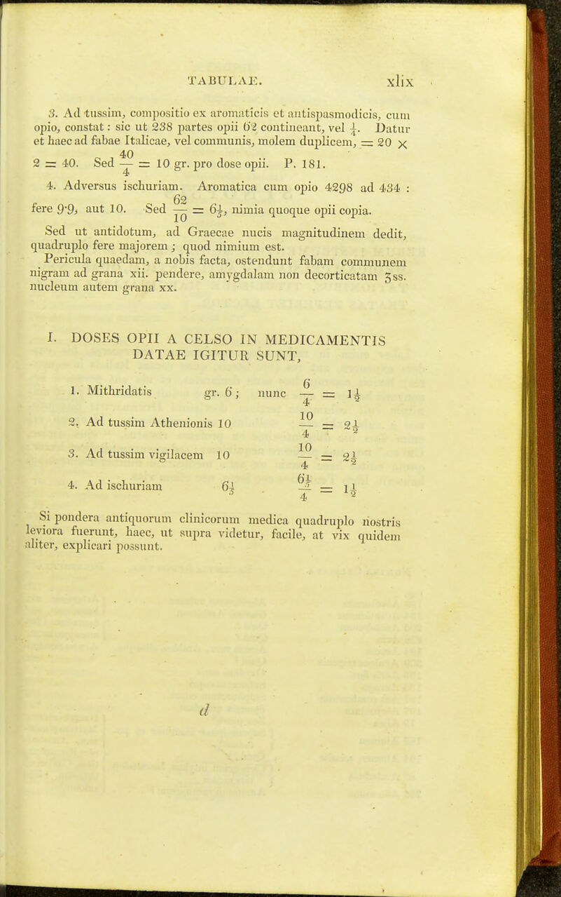 3. Ad tussim, coinpositio ex aroniiiticis ot aiitispasmodicis, cum opio, constat: sic ut 238 jiartes opii 6i contineant, vel Datur et haecad fabae Italicae, vel communis, molem duj)licem, = 20 x 40 2 = 40. Sed —- = 10 gr. pro dose opii. P. 181. 4 4. Adversus ischuriam. Aromatica cum opio 4298 ad 434 : 62 fere Q-g, aut 10. Sed — = 6j, nimia quoque opiicopia. Sed ut antidotum, ad Graecae nucis magnitudinem dedit, quadruplo fere majorem ; quod nimium est. Pericula quaedam, a nobis facta, ostendunt fabam communem nigram ad grana xii. pendere, amygdalam non decorticatam 5ss. nucleum autem grana xx. I. DOSES OPII A CELSO IN MEDICAMENTIS DATAE IGITUR SUNT, 1. Mithridatis gr-6; nunc — = ]A 4 ^ 2, Ad tussim Athenionis 10 _ ol 4 a 3. Ad tussim vigilacem 10 12 — gi o 4 — -2 4. Ad ischuriam 64 ^ — l i ^ 4 ~~ ^ Si pondera antiquorum clinicorum medica quadruplo liostris leviora fuerunt, haec, ut supra videtur, facile, at vix quidem ahter, explicari possunt. d