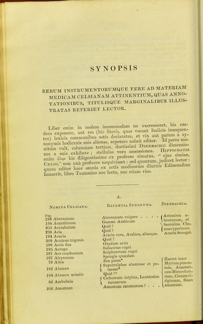 SYNOPSIS HEUUM INSTUUME^^TOIIUMQUE FERE AD MATEUIAM MEDICAM CELSIANAM ATTINENTIUM, QUAS ANNO- TATIONIBUS, TITULISQUE MARGlNALIBUS ILLUS- TUATAS IIEPERIET LECTOU. Liber enim in molem incommodam ne excresceret, bis eas- dem exponer^. aut res (hic literis, qnas vocant Italicis mseqnen- tesT lexS communibns\atis declaratas et vix aut ^ nonymis hodiernis suis alienas, repetere «1^^^.^«^;^«^;^^ f nitum vult, columnam tertiam, doctissimi Dibrbachii dissensao TiPs a suis exhibere ; stellulas vero assensiones. Hippocratis eSm%C h?c diligentissime ex professo rimatus, « rTso  non una proficere nequivisset: sed quantum, judicet lector . nur^edlr Sc^ omnia exlctis medicorum. diurnis Edinensibus hauserit, Ubro Teutonico nec lecto, nec etiam viso. NOMINA CeLSIANA. ReCEKTIA SyNONYMA. DlEKBACHIA. Pag. 199 Abrotonum 194 Acanthinum 205 Acetabulum 238 Acia 194. Acacia 309 Aculeus trigonis 198 Aeris flos 195 Aerugo 197 Aes eombustum 197 Alcyonium 79 Alica 182 Alumen 194 Alumen scissile 86 Ambubeia 206 Amomum Abrotonum vulgare . • . • Gummi Arabicum Quid? Quid? Acacia vera, Arabica, aliaeque. Quid ? Oxydum aeris Subacetas cupri Sulphuretum cupri Spongia quaedam Zea pinsa* ( Supersulphas aluminae et po- 1 tassae* Quid ?* J Ciclioreum intybus, Leontodon \ taraxacum Amomum racemosum ? . . . ' Artemisia a- , brotonum, et Santolina Cha- I maecyparissus. Acacia Senegal. Haeret inter Myrtum pimen- tam, Anastati- camHierochun- tiam, Cissum vi- tigineam, Sison amomum.