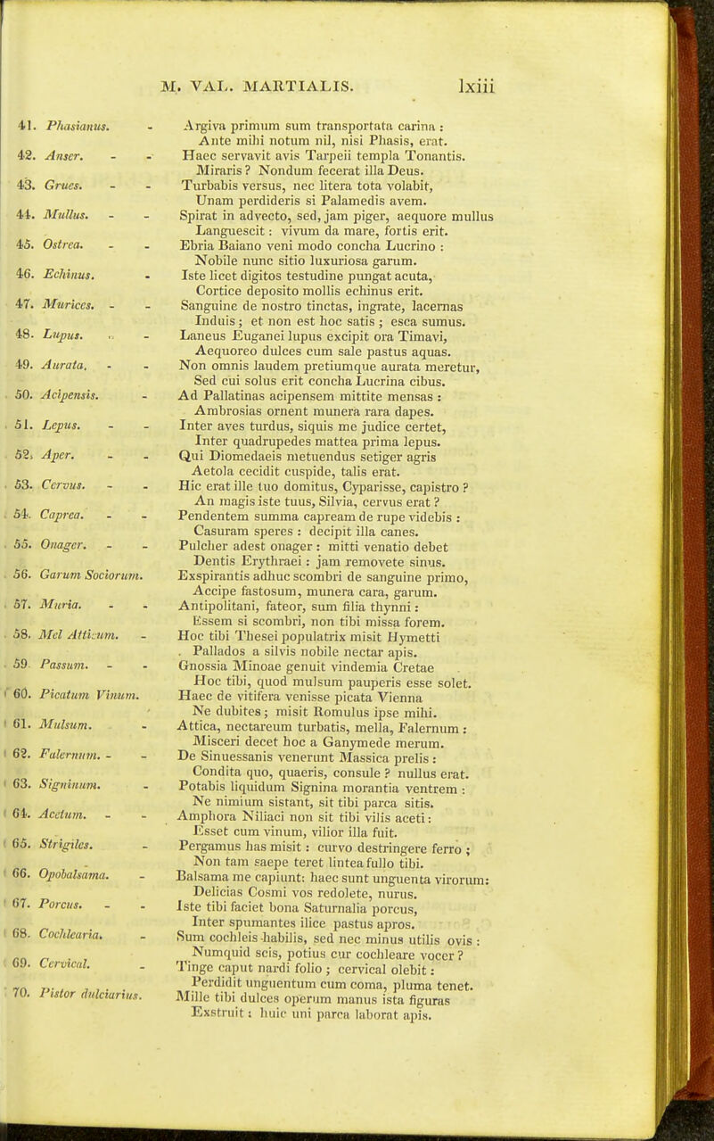 41. P/Msianus. 42. Aiiscr. 43. Grucs. 44. Mullus. 45. Ostrea. 46. Echinus. 47. Murices, - 48. Lupus. 49. Aurata. 50. Acij)ensis. 51. Lepus. 52> Aper. 53. Ccrvus. ■ 54. Caprca. 55. Onager. 56. Garum Sociorimi. 57. Muria. 58. il/e/ AHicum. 59. Passum. i'6(). Picatum Vinum. ' 61. Mulsum. ■ 62. Falermim. - ' 63. Signinuni. ' 64. Acctum. 65. Strigiles. 66. Opohalsama. ■ 67. Porcus. ( 68. Cochlearia, 69. Ccrvical. 70. Pistor dulciarius. Argiva primum siim transportata carina : Ante milii notum nil, nisi Phasis, erat. Haec servavit avis Tarpeii templa Tonantis. Miraris ? Nondum fecerat illa Deus. Turbabis versus, nec litera tota volabit, Unam perdideris si Palamedis avem. Spirat in advecto, sed, jam piger, aequore mullus Languescit: vivum da mare, fortis erit. Ebria Baiano veni modo conclia Lucrino : Nobile nunc sitio luxuriosa gamm. Iste licet digitos testudine pungatacuta, Cortice deposito mollis ecliinus erit. Sangiiine de nostro tinctas, ingrate, lacemas Induis ; et non est hoc satis ; esca sumus. Laneus liuganei lupus excipit ora Timavi, Aequoreo dulces cum sale pastus aquas. Non omnis laudem pretiumque aurata meretur, Sed cui solus erit concha Lucrina cibus. Ad Pallatinas acipensem mittite mensas : Arabrosias ornent raimera rara dapes. Inter aves turdus, siquis me judice certet, Inter quadrupedes mattea prima lepus. Qui Diomedaeis nietuendus setiger agris Aetola cecidit cuspide, talis erat. Hic erat ille tuo domitus, Cyparisse, capistro ? An magis iste tuus, Silvia, cervus erat ? Pendentem summa capreamde rupe videbis : Casurara speres : decipit illa canes. Pulcher adest onager : mitti venatio debet Dentis Erythraei: jam removete sinus. Exspirantis adhuc scombri de sanguine primo, Accipe fastosum, munera cara, garum. Anupolitani, fateor, sum filia thynni: Essem si scombri, non tibi missa forem. Hoc tibi Thesei populatrix misit Hymetti . Pallados a silvis nobile nectar apis. Gnossia Minoae genuit vindemia Cretae Hoc tibi, quod mulsum pauperis esse solet. Haec de vitifera venisse picata Vienna Ne dubites; misit Romulus ipse mihi. Attica, nectareum turbatis, mella, Falernum : Misceri decet hoc a Ganymede merum. De Sinuessanis venerunt Massica prelis : Condita quo, quaeris, consule ? nullus erat. Potabis liqiudum Signina morantia ventrem : Ne nimium sistant, sit tibi parca sitis. Amphora Niliaci non sit tibi vilis aceti: Esset cum vinum, vilior illa fuit. Pergamus has raisit: curvo destringere ferro ; Non tam saepe teret lintea fullo tibi. Ealsama me capiunt: haec sunt unguenta virorum: Delicias Cosmi vos redolete, nurus. Iste tibi faciet bona Saturnalia porcus, Inter spumantes ilice pastus apros. Sum cochleis habilis, sed nec minus utilis ovis : Numquid scis, potius cur cocbleare voccr ? Tinge caput nardi foho ; cervical olebit: Perdidit imgiientum cum coma, pluma tenet. Mille tibi dulces operum manus ista figuras Exstruit: liuic uni parca labornt apis.