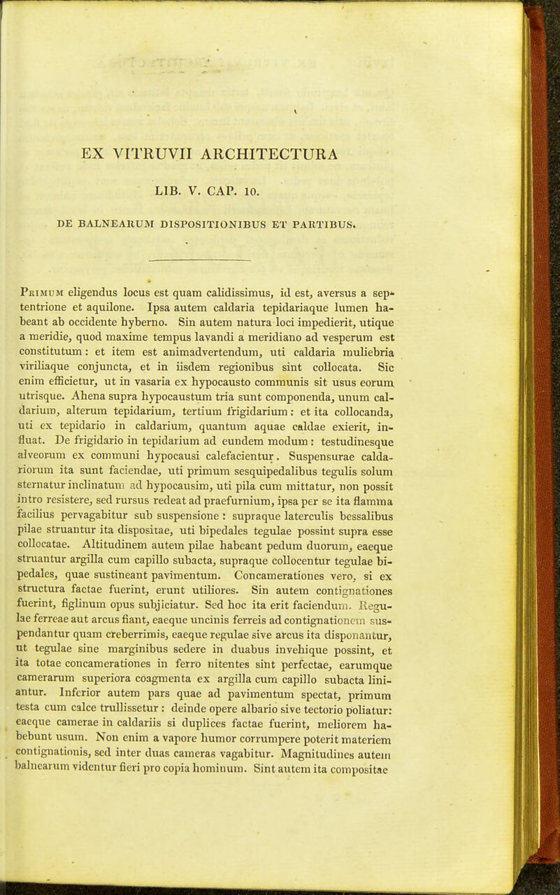 EX VITRUVII ARCHITECTURA LIB. V. CAP. 10. DE BALNEAllUM DISPOSITIONIBUS ET PARTIBUS. Peimum eligendus locus est quam calidissimus, id est, aversus a sep* tentiione et aquilone. Ipsa autem caldaria tepidariaque lumen ha- beant ab occidente hyberno. Sin autem natura loci impedierit, utique a meridie, quod maxime tempus lavandi a meridiano ad vesperum est constitutum: et item est animadvertendum, uti caldaria muliebria viriliaque conjuncta, et in iisdem regionibus sint collocata. Sic enim efficietur, ut in vasaria ex hypocausto communis sit usus eorum utrisque. Ahena supra hypocaustum tria sunt componenda, unum cal- darium, alterum tepidarium, tertium Irigidarium: et ita collocanda, uti ex tepidario in caldarium, quantum aquae caldae exierit, in- fluat. De frigidario in tepidarium ad eundem modum : testudinesque alveopum ex communi hypocausi calefacientur. Suspensurae calda- riorum ita sunt faciendae, uti primum sesquipedalibus tegulis solum sternatur inclinatuni ad hypocausim, uti pila cum mittatur, non possit intro resistere, sed rursus redeat ad praefurnium, ipsa per se ita flamma facilius pervagabitur sub suspensione: supraque laterculis bessalibus pilae struantur ita dispositae, uti bipedales tegulae possiut supra esse collocatae. Altitudinem autem pilae habeant pedum duorum, eaeque struantur argiUa cum capillo subacta, supraque coUocentur tegulae bi- pedales, quae sustineant pavimentum. Concamerationes vero, si ex structura factae fuerint, erunt utiliores. Sin autem contignationes fuerint, figlinum opus subjlciatur. Sed hoc ita erit faciendum. liegu- lae ferreae aut arcus fiant, eaeque uncinis feiTeis ad contignationcm sus- pendantur quam creberrimis, eaeque regulae sive arcus ita disponantur, ut tegulae sine marginibus sedere in duabus invehique possint, et ita totae concamerationes in ferro nitentes sint perfectae, earumque camerarum superiora coagmenta ex argilla cum capillo subacta lini- antur. Infcrior autem pars quae ad pavimentum spectat, primum testa cum calce truUissetur : deinde opere albario sive tectorio poliatur: eaeque camerae in caldariis si duplices factae fuerint, meliorem ha- bebunt usum. Non enim a vapore humor corrumpere poterit materiem contignationis, sed inter duas cameras vagabitur. Magnitudines autem balnearum videntur fieri pro copia hominum. Sint autem ita compositae