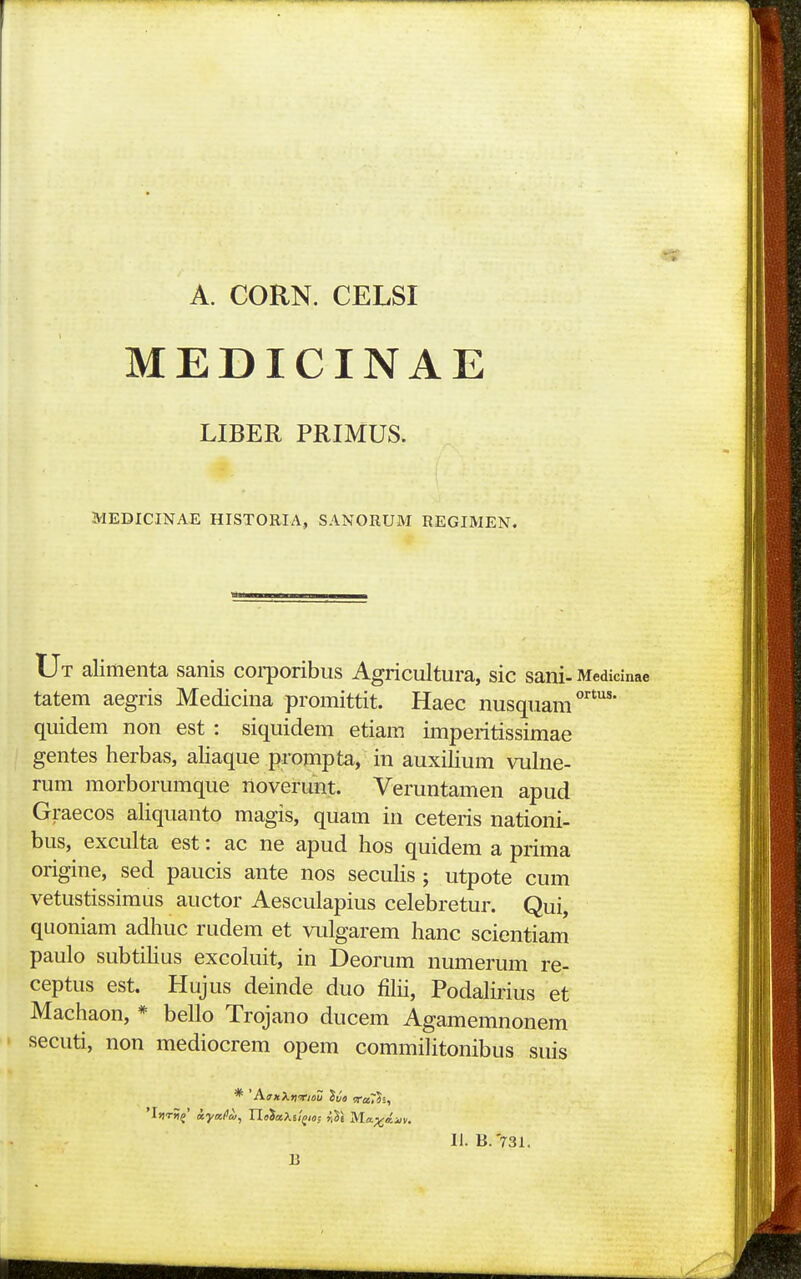 A. CORN. CELSI MEDICINAE LIBER PRIMUS. MEDICINAE HISTORIA, SANORUM REGIMEN. Ut alimenta sanis coi-poribus Agricultura, sic sani-Medicinae tatem aegris Medicina promittit. Haec nusquam quidem non est : siquidem etiam imperitissimae gentes herbas, aliaque prompta, in auxiHum vulne- rum morborumque noverunt. Veruntamen apud Graecos aliquanto magis, quam in ceteris nationi- bus, exculta est: ac ne apud hos quidem a prima origine, sed paucis ante nos secuHs ; utpote cum vetustissimus auctor Aesculapius celebretur. Qui, quoniam adhuc rudem et vulgarem hanc scientiam paulo subtilius excoluit, in Deorum numerum re- ceptus est. Hujus deinde duo filii, Podalirius et Machaon, * bello Trojano ducem Agamemnonem secuti, non mediocrem opem commilitonibus suis li. B.'731. B