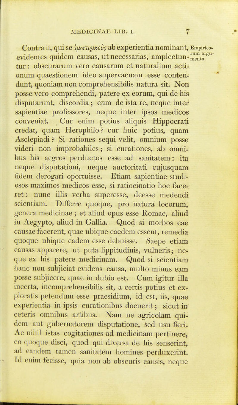 Conti'a ii, qui se l^irn^iKovg ab experientia nominant, Empinco evidentes quidem causas, ut necessarias, amplectun-menta!^ tur: obscurarum vero causarum et naturalium acti- onum quaestionem ideo supervacuam esse conten- dunt, quoniam non comprehensibilis natura sit. Non posse vero comprehendi, patere ex eorum, qui de his disputarunt, discordia; cum de ista re, neque inter sapientiae professores, neque inter ipsos medicos conveniat. Cur enim potius aliquis Hippocrati credat, quam Herophilo? cur huic potius, quam Asclepiadi ? Si rationes sequi veHt, omnium posse videri non improbabiles; si curationes, ab omni- bus his aegros perductos esse ad sanitatem: ita neque disputationi, neque auctoritati cujusquam jSdem derogari oportuisse. Etiam sapientiae studi- osos maximos medicos esse, si ratiocinatio hoc face- ret: nunc illis verba superesse, deesse medendi scientiam. Differre quoque, pro natura locorum, genera medicinae ; et aUud opus esse Romae, aHud in Aeg^rpto, aliud in GalHa. Quod si morbos eae causae facerent, quae ubique eaedem essent, remedia quoque ubique eadem esse debuisse. Saepe etiam causas appai*ere, ut puta Hppitudinis, vulneris; ne-. que ex his patere medicinam. Quod si scientiam hanc non subjiciat evidens causa, multo minus eam posse subjicere, quae in dubio est. Cum igitur iUa inceita, incomprehensibUis sit, a certis potius et ex- ploratis petendum esse praesidium, id est, us, quae experientia in ipsis curationibus docuerit; sicut in ceteris omnibus artibus. Nam ne agricolam qui- dem aut gubernatorem disputatione, Sed usu fieri. Ac nihil istas cogitationes ad medicinam pertinere, eo quoque disci, quod qui diversa de his senserint, ad eandem tamen sanitatem homines perduxerint. Id enim fecisse, quia non ab obscuris eausis, neque