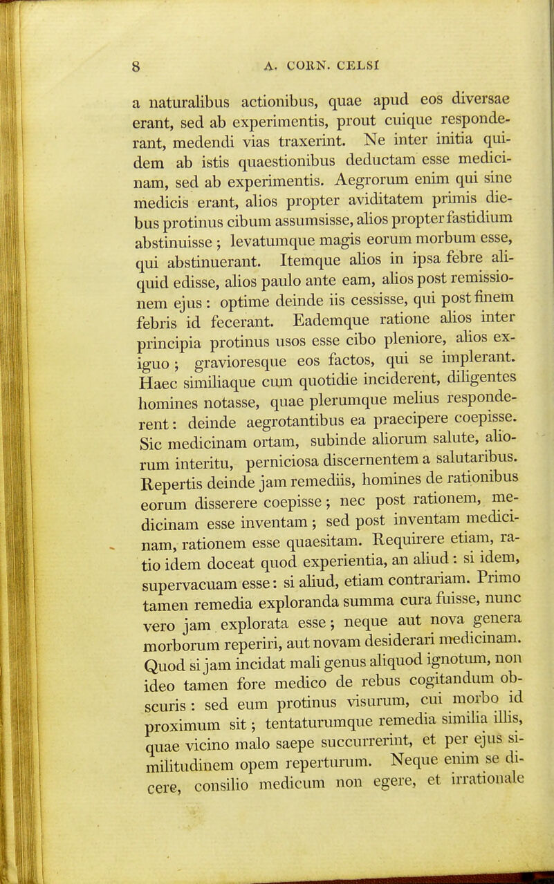 a naturalibus actionibus, quae apud eos diversae erant, sed ab experimentis, prout cuique responde- rant, medendi vias traxerint. Ne inter initia qui- dem ab istis quaestionibus deductam esse medici- nam, sed ab experimentis. Aegrorum enim qui sine medicis erant, alios propter aviditatem primis die- bus protinus cibum assumsisse, alios propterfastidium abstinuisse ; levatumque magis eorum morbum esse, qui abstinuerant. Itemque alios in ipsa febre ali- quid edisse, alios paulo ante eam, alios post remissio- nem ejus : optime deinde iis cessisse, qui postfinem febris id fecerant. Eademque ratione alios inter principia protinus usos esse cibo pleniore, alios ex- iguo ; gravioresque eos factos, qui se implerant. Haec similiaque cum quotidie inciderent, diligentes homines notasse, quae plerumque melius responde- rent: deinde aegrotantibus ea praecipere coepisse. Sic medicinam ortam, subinde aliorum salute, alio- rum interitu, perniciosa discernentem a salutaribus. Repertis deinde jam remediis, homines de rationibus eorum disserere coepisse; nec post rationem, me- dicinam esse inventam ; sed post inventam medici- nam, rationem esse quaesitam. Requirere etiam, ra- tio idem doceat quod experientia, an ahud: si idem, supervacuam esse: siaUud, etiam contraiiam. Primo tamen remedia exploranda summa cura fuisse, nunc vero jam explorata esse; neque aut nova genera morborum reperiri, autnovam desiderari medicniam. Quod si jam incidat maU genus aUquod ignotmn, non ideo tamen fore medico de rebus cogitandum ob- scuris : sed eum protinus visurum, cui morbo id proximum sit; tentaturumque remedia simiha ilhs, quae vicino malo saepe succurrerint, et per ejus si- mUitudinem opem reperturum. Neque enim se di- cere, consUio medicum non egere, et irrationale