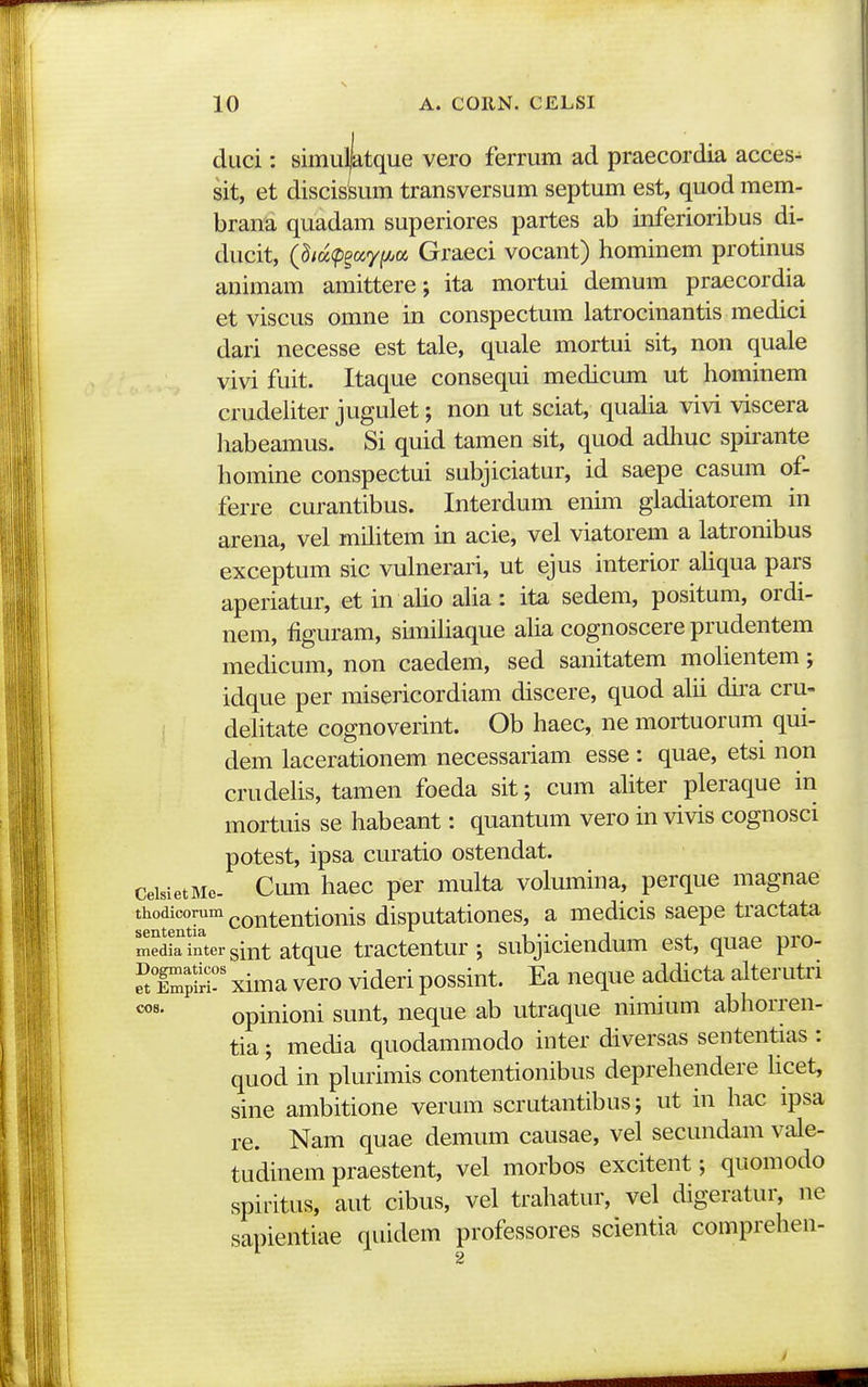 duci: simuMque vero ferrum ad praecordia acces- sit, et discissum transversum septum est, quod mem- brana quadam superiores partes ab inferioribus di- ducit, (M^p^oi^yf/jo!, Graeci vocant) hominem protinus animam amittere; ita moitui demum praecordia et viscus omne in conspectum latrocinantis medici dari necesse est tale, quale mortui sit, non quale vivi fuit. Itaque consequi medicum ut hominem crudehter jugulet; non ut sciat, quaha vivi viscera liabeamus. Si quid tamen sit, quod adliuc spirante homine conspectui subjiciatur, id saepe casum of- ferre curantibus. Interdum enim gladiatorem in arena, vel militem in acie, vel viatorem a latronibus exceptum sic vulnerari, ut ejus interior ahqua pars aperiatur, et in aho aha: ita sedem, positum, ordi- nem, figuram, simihaque aha cognoscere prudentem medicum, non caedem, sed sanitatem mohentem; idque per misericordiam discere, quod ahi du-a cru- ; dehtate cognoverint. Ob haec, ne mortuorum qui- dem lacerationem necessariam esse : quae, etsi non crudehs, tamen foeda sit; cum ahter pleraque in mortuis se habeant: quantum vero in vivis cognosci potest, ipsa curatio ostendat. CeisietMe. Cum hacc per multa volumina, perque magnae thodicomm contentionis disputationes, a medicis saepe tractata Sedirintei-sint atque tractentur ; subjiciendum est, quae pro- e^JX;?? xima vero videri possint. Ea neque addicta alterutri opinioni sunt, neque ab utraque nimium abhorren- tia; media quodammodo inter diversas sententias : quod in plurimis contentionibus deprehendere hcet, sine ambitione verum scrutantibus; ut in hac ipsa re. Nam quae demum causae, vel secundam vale- tudinem praestent, vel morbos excitent; quomodo spiritus, aut cibus, vel trahatur, vel digeratur, ne sapientiae quidem professores scientia comprehen-
