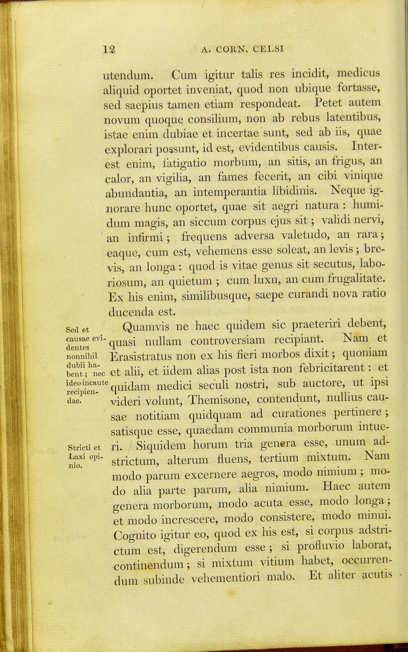 utendum. Cum igitur talis res incidit, medicus aliquid oportet inveniat, quod non ubique fortasse, sed saepius tamen etiam respondeat. Petet autem novum quoque consilium, non ab rebus latentibus, istae enim dubiae et incertae sunt, sed ab iis, quae explorari possunt, id est, evidentibus causis. Inter- est enim, latigatio morbum, an sitis, an frigus, an calor, an vigilia, an fames fecerit, an cibi vinique abundantia, an intemperantia libidinis. Neque ig- norare hunc oportet, quae sit aegri natura: humi- dum magis, an siccum corpus ejus sit; validi nei-vi, an infirmi; frequens adversa valetudo, an rara; eaque, cum est, vehemens esse soleat, an levis; bre- vis, an longa: quod is vitae genus sit secutus, labo- riosum, an quietum ; cum kixu, an cum frugahtate. Ex his enim, simihbusque, saepe curandi nova ratio ducenda est. sed ct Quamvis ne haec quidem sic praeteriri debent, causaeevi- I nuham controvcrsiam recipiant. Nam et dentes 1 , . ^ . i j- -j. * ^ nonnihii Erasistratus non ex his fieri morbos dixit; quomam S?nec et ahi, et hdem ahas post ista non febricitarent: et ideoincaute^^^^^^^ medici sccuh uostri, sub auctore, ut ipsi dae?'^ videri volunt, Themisone, contendunt, nuhius cau- sae notitiam quidquam ad curationes pertinere; satisque esse, quaedam communia morborum intue- strictiet ri. Siquidera horum tria genera esse, unum ad- strictum, alterum fluens, tertium mixtum. Nam modo parum excernere aegros, modo nimium ; mo- do aha parte parum, aha nimium. Haec autem genera morborum, modo acuta esse, modo longa; et modo increscere, modo consistere, modo mmm. Cognito igitur eo, quod ex his est, si corpus adstri- ctum est, digerendum esse ; si profluvio laborat, continendum; si mixtum vitium habet, occurren- dum subinde vehementiori malo. Et ahter acutis
