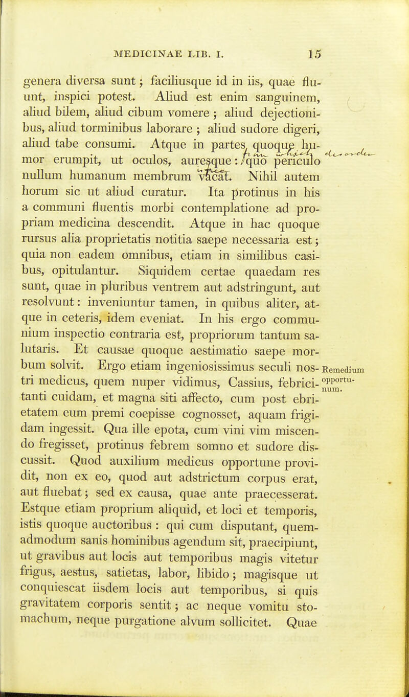 genera diversa sunt j faciliusque id in iis, quae flu- unt, inspici potest. Aliud est enim sanguinem, aliud bilem, aliud cibum vomere ; aliud dejectioni- bus, aliud torminibus laborare ; aliud sudore digeri, aliud tabe consumi. Atque in partes quoque hu- mor erumpit, ut oculos, aure^que:/quo pericuJo nullum humanum membrum vScaf. Nihil autem horum sic ut ahud curatur. Ita protinus in his a communi fluentis morbi contemplatione ad pro- priam medicina descendit. Atque in hac quoque rursus aha proprietatis notitia saepe necessaria est; quia non eadem omnibus, etiam in similibus casi- bus, opitulantur. Siquidem certae quaedam res sunt, quae in phiribus ventrem aut adstringunt, aut resolvunt: inveniuntur tamen, in quibus ahter, at- que in ceteris, idem eveniat. In his ergo commu- nium inspectio contraria est, propriorum tantum sa- lutaris. Et causae quoque aestimatio saepe mor- bum solvit. Ergo etiam ingeniosissimus secuh nos- Remedium tri medicus, quem nuper vidimus, Cassius, febrici- °pp<*^- tanti cuidam, et magna siti affecto, cum post ebri- etatem eum premi coepisse cognosset, aquam frigi- dam ingessit. Qua iUe epota, cum vini vim miscen- do fregisset, protinus febrem somno et sudore dis- cussit. Quod auxihum medicus opportune provi- dit, non ex eo, quod aut adstrictum corpus erat, aut fluebat; sed ex causa, quae ante praecesserat. Estque etiam proprium ahquid, et loci et temporis, istis quoque auctoribus : qui cum disputant, quem- admodum sanis hominibus agendum sit, praecipiunt, ut gravibus aut locis aut temporibus magis vitetur frigus, aestus, satietas, labor, hbido; magisque ut conquiescat hsdem locis aut temporibus, si quis gravitatem corporis sentit; ac neque vomitu sto- machum, neque purgatione alvum soUicitet. Quae