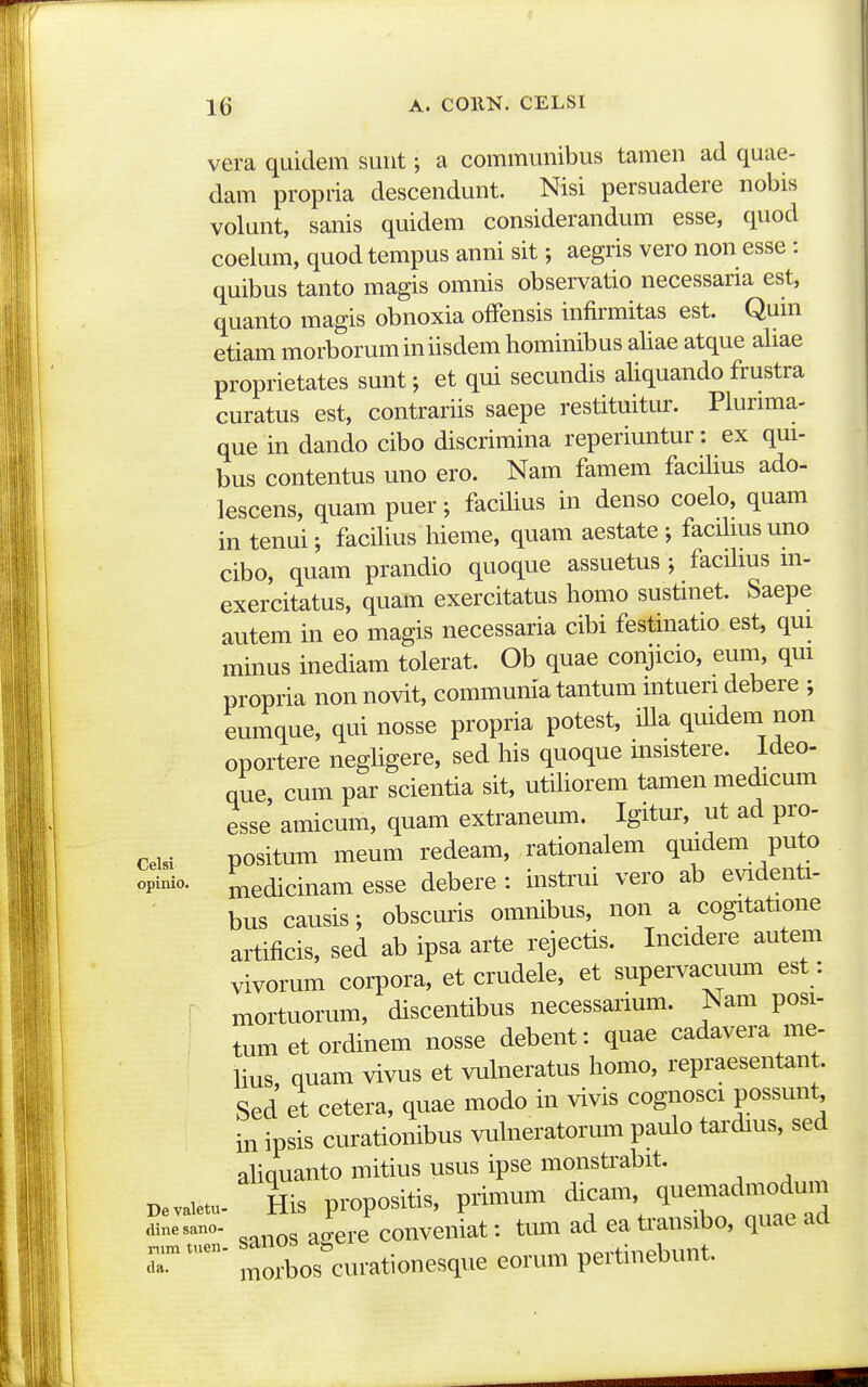 16 A. COllN. CELSI vera quidem sunt; a communibus tamen ad quae- dam propria descendunt. Nisi persuadere nobis volunt, sanis quidem considerandum esse, quod coelum, quod tempus anni sit; aegris vero non esse : quibus tanto magis omnis observatio necessaria est, quanto magis obnoxia offensis infirmitas est. Qum etiam morboruminiisdem hominibus aliae atque aliae proprietates sunt; et qui secundis aliquando frustra curatus est, contrariis saepe restituitur. PluruTia- que in dando cibo discrimina reperiuntur: ex qui- bus contentus uno ero. Nam famem facilius ado- lescens, quam puer; facilius in denso coelo, quam in tenui; facilius hieme, quam aestate; facilms uno cibo, quam prandio quoque assuetus ; facilms m- exercitatus, quam exercitatus homo sustmet. Saepe autem in eo magis necessaria cibi festinatio est, qui minus inediam tolerat. Ob quae conjicio, eum, qui propria non novit, communia tantum intueri debere ; eumque, qui nosse propria potest, iUa quidem non oportere negUgere, sed his quoque insistere. Ideo- que, cum par scientia sit, utiliorem tamen medicum esse amicum, quam extraneum. Igitur, ut ad pro- ceisi positum meum redeam, rationalem quidem puto opinio. Jnedicinam esse debere : instrui vero ab evidenti- bus causis; obscuris omnibus, non a cogitatione artificis, sed ab ipsa arte rejectis. Incidere autem vivorum corpora, et crudele, et supervacumn est: : mortuorum, discentibus necessarium. Nam posi- tum et ordinem nosse debent: quae cadavera me- hus quam vivus et vulneratus homo, repraesentant. Sed et cetera, quae modo in vivis cognosci possunt in ipsis curationibus vuhieratorum paulo tardius, sed ahquanto mitius usus ipse monstrabit. Bevaietu. His propositis, primum dicam q-.;-^J^^^^^ sanos ao-ere conveniat: tum ad eatransibo, quac acl morbos^urationesque eorum pertinebunt.