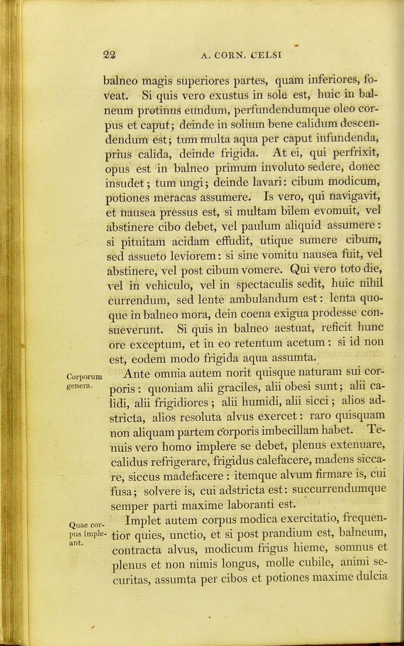 balneo magis superiores partes, quam inferiores, fo- veat. Si quis vero exustus in sole est, huic in bal- neum protinus eundum, perfundendumque oleo cor- pus et caput; deinde in solium bene calidum descen- dendum est; tummulta aqua per caput infundenda, prius calida, deinde frigida. At ei, qui perfrixit, opus est in balneo primum involuto sedere, donec insudet; tum ungi; deinde lavari: cibum modicum, potiones meracas assumere. Is vero, qui navigavit, et nausea pressus est, si multam bilem evomuit, vel abstinere cibo debet, vel paulum aliquid assumere: si pituitam acidam effudit, utique sumere cibum, sed assueto leviorem: si sine vomitu nausea fiiit, vel abstinere, vel post cibum vomere. Qui vero toto die, vel in vehiculo, vel in spectaculis sedit, huic nihil currendum, sed lente ambulandum est: lenta quo- que in balneo mora, dein coena exigua prodesse con- sueverunt. Si quis in balneo aestuat, reficit hunc ore exceptum, et in eo retentum acetum: si id non est, eodem modo frigida aqua assumta. Coi-pw-um Ante omnia autem norit quisque naturam sui cor- genera. ^^^^^. quouiam alii graciles, alii obesi sunt; alii ca- lidi, alii frigidiores ; alii humidi, aHi sicci; ahos ad- stricta, alios resoluta alvus exercet: raro quisquam non aliquam partem cbrporis imbecillam habet. Te- nuis vero homo implere se debet, plenus extenuare, cahdus refrigerare, frigidus calefacere, madens sicca- re, siccus madefacere : itemque alvum firmare is, cui fusa; solvereis, cui adstricta est: succurrendumque semper parti maxime laboranti est. Q„^^ cor- Implet autem corpus modica exercitatio, frequen- pus impic- ^ior quies, unctio, et si post prandium est, bahieum, contracta alvus, modicum frigus hieme, somnus et plenus et non nimis longus, molle cubile, animi se- curitas, assumta per cibos et potiones maxime dulcia