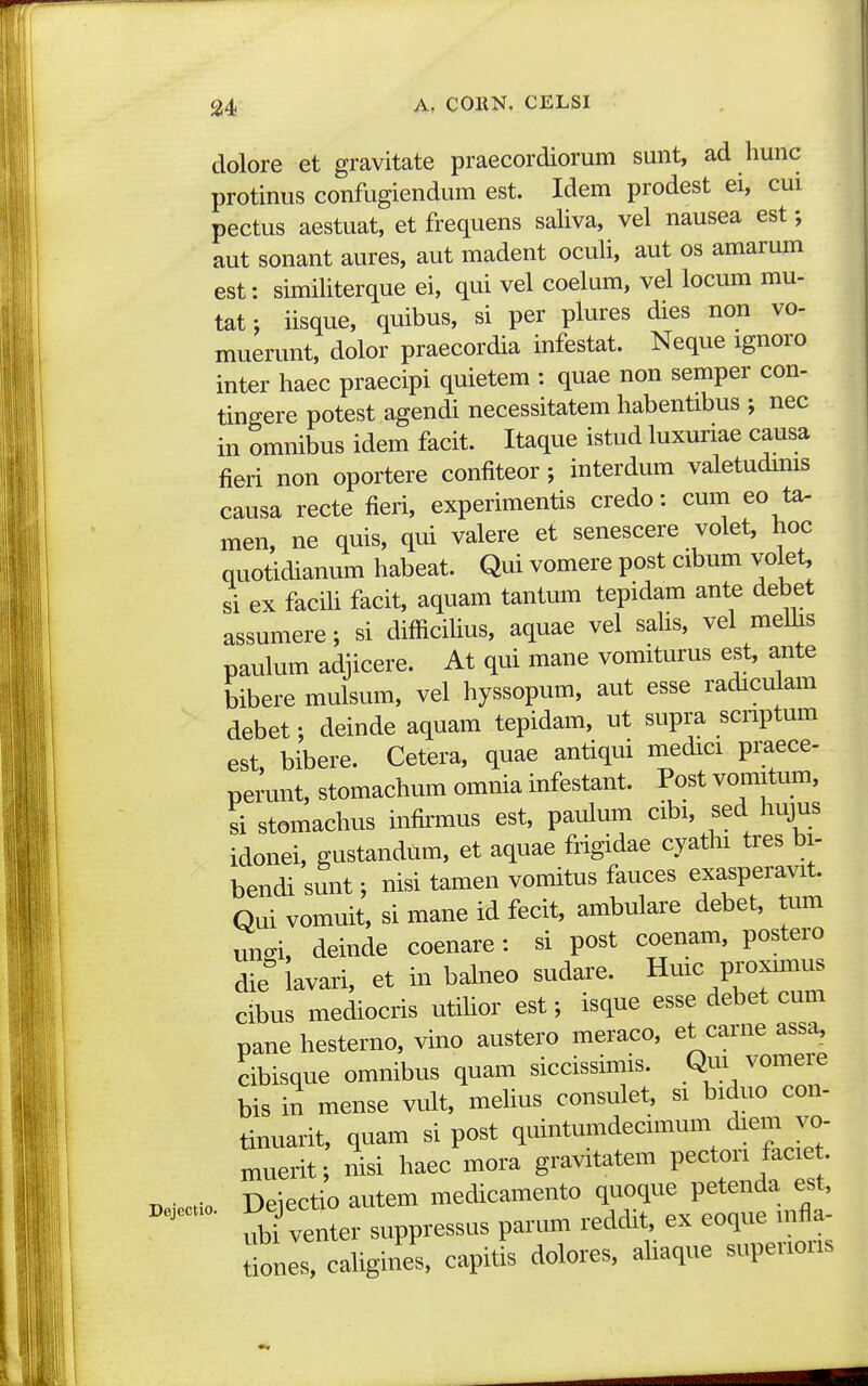 dolore et gravitate praecordiorum sunt, ad hunc protinus confugiendum est. Idem prodest ei, cui pectus aestuat, et frequens sahva, vel nausea est; aut sonant aures, aut madent ocuH, aut os amarum est: simihterque ei, qui vel coelum, vel locum mu- tat; iisque, quibus, si per plures dies non vo- muerunt, dolor praecordia infestat. Neque ignoro inter haec praecipi quietem : quae non semper con- tingere potest agendi necessitatem habentibus ; nec in omnibus idem facit. Itaque istud luxuriae causa fieri non oportere confiteor; interdum valetudims causa recte fieri, experimentis credo: cum eo ta- men, ne quis, qui valere et senescere volet, hoc quotidianum habeat. Qui vomere post cibum voiet, si ex facih facit, aquam tantum tepidam ante debet assumere; si difficihus, aquae vel sahs, vel mehis paulum adjicere. At qui mane vomiturus est, ante bibere mulsum, vel hyssopum, aut esse radiculam debet; deinde aquam tepidam, ut supra scnptum est, bibere. Cetera, quae antiqui medici praece- perunt, stomachum omnia infestant. Post vomitum, si stomachus infirmus est, paulum cibi, sed hujus idonei, gustandum, et aquae frigidae cyathi tres bi- bendi sunt; nisi tamen vomitus fauces exasperavit. Qui vomuit, si mane id fecit, ambulare debet, tum un-i, deinde coenare: si post coenam, postero die^lavari, et in balneo sudare. Hmc p—s cibus mediocris utihor est; isque esse debet cum pane hesterno, vino austero meraco, et carne assa, cibisque omnibus quam siccissums. Qui vomeie bis in mense vult, mehus consulet, si biduo con- tinuarit, quam si post quintumdecimum diem ^^- muerit; nisi haec mora gravitatem pecton faciet. Deiectio Deiectio autem medicamento quoque petenda est, ' ubi venter suppressus parum reddit, ex eoque mfla- tiones, cahgines, capitis dolores, ahaque supenons