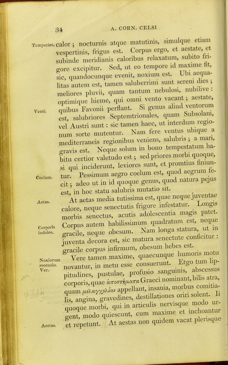 Tempenes.calor; noctiimis atque matutinis, siinulque etiam vespertinis, frigus est. Corpus ergo, et aestate, et subinde meridianis caloribus relaxatum, subito In- gore excipitur. Sed, ut eo tempore id inaxnne fit, sic, quandocunque evenit, noxium est. Ubi aequa- litas autem est, tamen saluberrimi sunt sereni dies ; meliores pluvii, quam tantum nebulosi, nubilive : optimique hieme, qui omni vento vacant; aestate, venti. quibus Favonii perfiant. Si genus almd ventoi'um est, salubriores Septemtrionales, quam Subsolam, vel Austri sunt: sic tamen haec, ut interdum regio- num sorte mutentur. Nam fere ventus ubique a mediterraneis regionibus veniens, salubris ; a man, gravis est. Neque solum in bono tempestatum lia- bitu certior valetudo est; sed priores morbi quoque, si qui inciderunt, leviores sunt, et promtms fimun- eoeiun. tur Pessimum aegro coelum est, quod aegrum fe. dt; adeo ut in id quoque genus, quod natura pejus est in hoc statu salubris mutatio sit. At aetas media tutissima est, quae neque juventae calore, neque senectutis frigore infestatur. Longis morbis senectus, acutis adolescentia magis patet. • Cornus autem habihssimum quadratmn est, neque ffl™ S Aueobesum. Nam longa statura ut m fuventl decora est, sic matura senectute conficitur : iracile corpus infirmum, obesum hebes est. , . %ere tamen maxime, quaecunque humoris motu — in metu esse consuerunt. Efgo tum hp- 7Z^e , pustulae, profusio sanguims, abscessus Coris,;uL^....^.-Graecinommant,bd^^^^^^^^ quam ^aX.r^oX/.. appellant, insania, moi;bus con itia- hs, angina, gravedines, destiUationes onn solei.t. i auoque moM, qui in articulis nervisque modo ui- S modo q^ieicunt, cum maxhne et mchoantur Ae... ft repetunt. At aestas non quidem vacat plensque