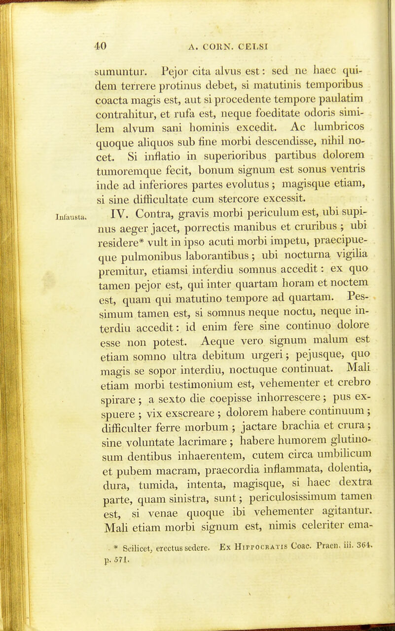 sumimtur. Pejor cita alvus est: sed ne haec qui- dem terrere protinus debet, si matutinis temporibus coacta magis est, aut si procedente tempore paulatim contrahitur, et rufa est, neque foeditate odoris simi- lem alvum sani hominis excedit. Ac lumbricos quoque ahquos sub fine morbi descendisse, nihil no- cet. Si inflatio in superioribus partibus dolorem tumoremque fecit, bonum signum est sonus ventris inde ad inferiores partes evolutus ; magisque etiam, si sine difficultate cum stercore excessit. IV. Contra, gravis morbi periculum est, ubi supi- nus aeger jacet, porrectis manibus et cruribus ; ubi residere* vult in ipso acuti morbi impetu, praecipue- que pulmonibus laborantibus ; ubi nocturna vigiha premitur, etiamsi interdiu somnus accedit: ex quo tamen pejor est, qui inter quartam horam et noctem est, quam qui matutino tempore ad quartam. Pes- simum tamen est, si somnus neque noctu, neque m- terdiu accedit:. id enim fere sine continuo dolore esse non potest. Aeque vero signum malum est etiam somno ultra debitum urgeri; pejusque, quo magis se sopor interdiu, noctuque continuat. Mali etiam morbi testimonium est, vehementer et crebro spirare; a sexto die coepisse inhorrescere; pus ex- spuere ; vix exscreare ; dolorem habere continuum ; difficulter ferre morbum ; jactare brachia et crura; sine voluntate lacrimare ; habere humorem glutino- sum dentibus inhaerentem, cutem circa umbilicum et pubem macram, praecordia inflammata, dolentia, dura, tumida, intenta, magisque, si haec dextra parte, quam sinistra, sunt; periculosissimum tamen est, si venae quoque ibi vehementer agitantur. Mah etiam morbi signum est, nimis celeriter ema- * Scilicet, erectUB scdere. Ex Hippocbatis Coac. Praen. iii. 361.. p. 571.