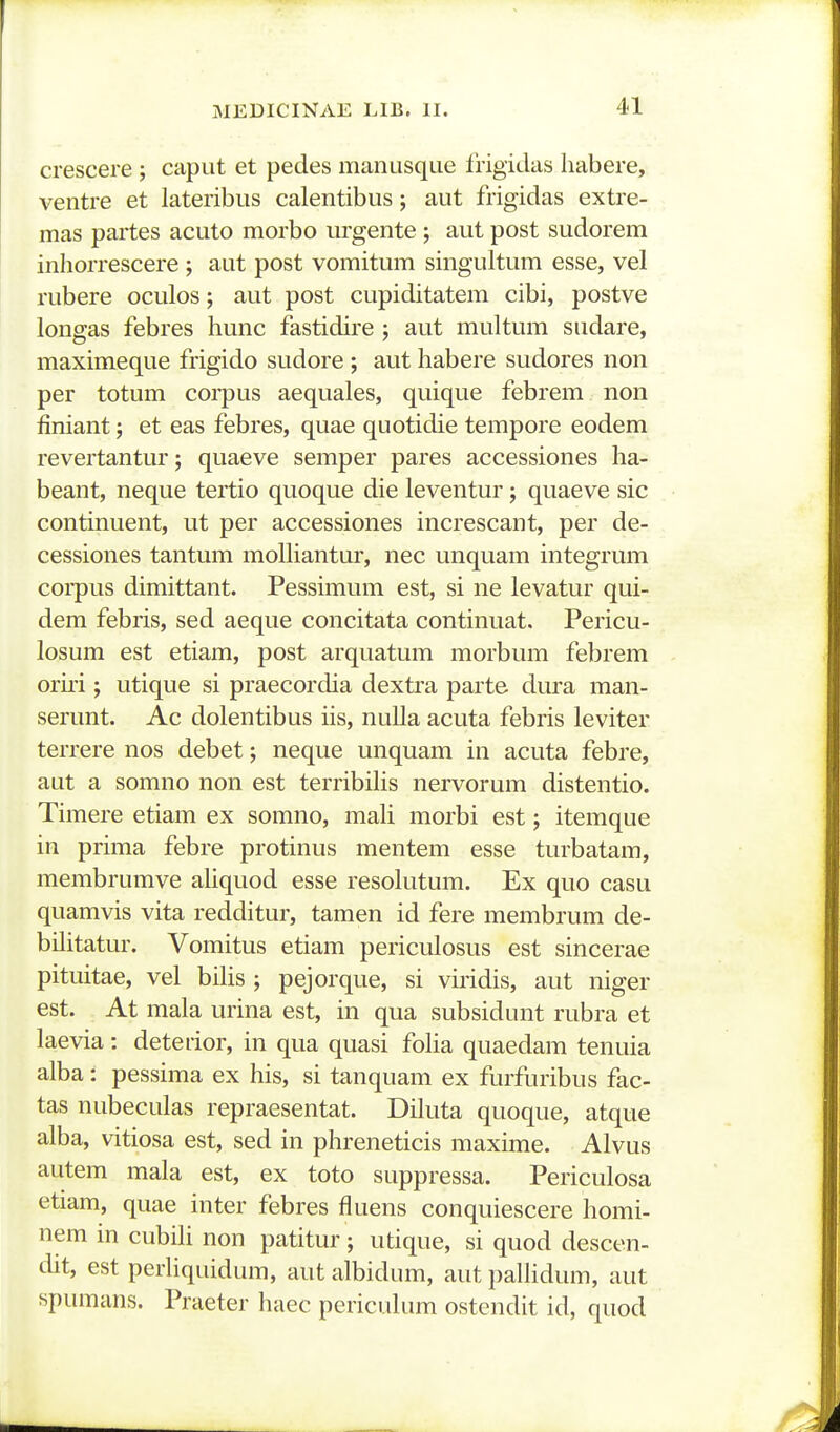 crescere ; caput et pedes manusque Irigidas liabere, ventre et lateribus calentibus; aut frigidas extre- mas partes acuto morbo urgente ; aut post sudorem inhorrescere ; aut post vomitum singultum esse, vel rubere oculos; aut post cupiditatem cibi, postve longas febres hunc fastidire ; aut multum sudare, maximeque frigido sudore ; aut habere sudores non per totum corpus aequales, quique febrem non finiant; et eas febres, quae quotidie tempore eodem revertantur; quaeve semper pares accessiones ha- beant, neque tertio quoque die leventur; quaeve sic continuent, ut per accessiones increscant, per de- cessiones tantum moUiantur, nec unquam integrum corpus dimittant. Pessimum est, si ne levatur qui- dem febris, sed aeque concitata continuat. Pericu- losum est etiam, post arquatum morbum febrem oriii ; utique si praecordia dextra parte dura man- serunt. Ac dolentibus iis, nulla acuta febris leviter terrere nos debet; neque unquam in acuta febre, aut a somno non est terribiHs nervorum distentio. Timere etiam ex somno, maU morbi est; itemque in prima febre protinus mentem esse turbatam, membrumve aUquod esse resoUitum. Ex quo casu quamvis vita redditur, tamen id fere membrum de- bilitatur. Vomitus etiam periculosus est sincerae pituitae, vel bUis ; pejorque, si vuidis, aut niger est. At mala urina est, in qua subsidunt rubra et laevia: detedor, in qua quasi foUa quaedara tenuia alba: pessima ex his, si tanquam ex furfuribus fac- tas nubeculas repraesentat. DUuta quoque, atque alba, vitiosa est, sed in phreneticis maxime. Alvus autem mala est, ex toto suppressa. Periculosa etiam, quae inter febres fluens conquiescere homi- nem in cubUi non patitur; utique, si quod descen- dit, est perUquidum, aut albidum, aut paUidum, aut spumans. Praeter haec pericuUim ostendit id, quod