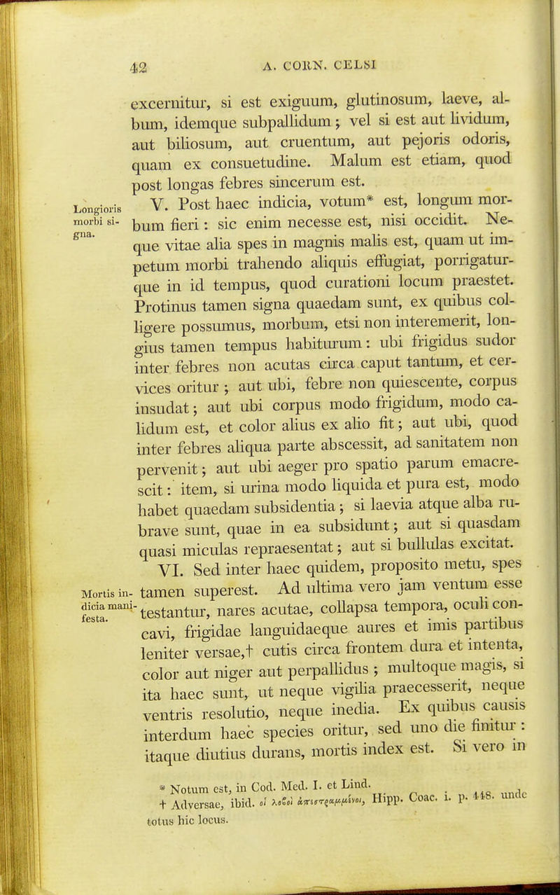 exceniitur, si est exiguum, glutinosum, laeve, al- bimi, idemque subpallidum j vel si est aut lividum, aut biliosum, aut cruentum, aut pejoris odoris, quam ex consuetudine. Malum est etiam, quod post longas febres sincerum est. LongioriB V. Post hacc indicia, votum* est, longmn mor- morbi si- j^^^j^ ^gj-j. ^[q enim necesse est, nisi occidit. Ne- ^^* que vitae alia spes in magnis malis est, quam ut im- petum morbi trahendo aliquis efFugiat, porrigatur- que in id tempus, quod curationi locum praestet. Protinus tamen signa quaedam sunt, ex quibus col- ligere possumus, morbum, etsi non interemerit, lon- ghis tamen tempus habitm'um: ubi frigidus sudor inter febres non acutas circa caput tantum, et cer- vices oritur aut ubi, febre non quiescente, corpus insudat; aut ubi corpus modo frigidum, modo ca- Udum est, et color alius ex aUo fit; aut ubi, quod inter febres aliqua parte abscessit, ad sanitatem non pervenit; aut ubi aeger pro spatio parum emacre- scit: item, si urina modo Hquida et pura est, modo habet quaedam subsidentia; si laevia atque alba ru- brave sunt, quae in ea subsidunt; aut si quasdam quasi miculas repraesentat; aut si bullulas excitat. VI. Sed inter haec quidem, proposito metu, spes Mortis in- tamcn superest. Ad ultima vero iam ventum esse diciamani-^^g^^^^^^,^ ^^^,^^ acutac, collapsa tempora, ocuhcon- cavi, frigidae languidaeque aures et imis partibus leniter versae,t cutis circa frontem dm-a et intenta, color aut niger aut perpalhdus ; multoque magis, si ita haec sunt, ut neque vigUia praecesserit, neque ventris resolutio, neque inedia. Ex quibus causis interdum haec species oritur, sed uno die fimtur : itaque diutius durans, mortis index est. bi vero m * Notum cst, in Cod. Med. I. et Lind. _ + Adversae, ibid. XoS.i ^^..W-> H>PP. Coac. i. p. 4*8. undc totus hic locus.