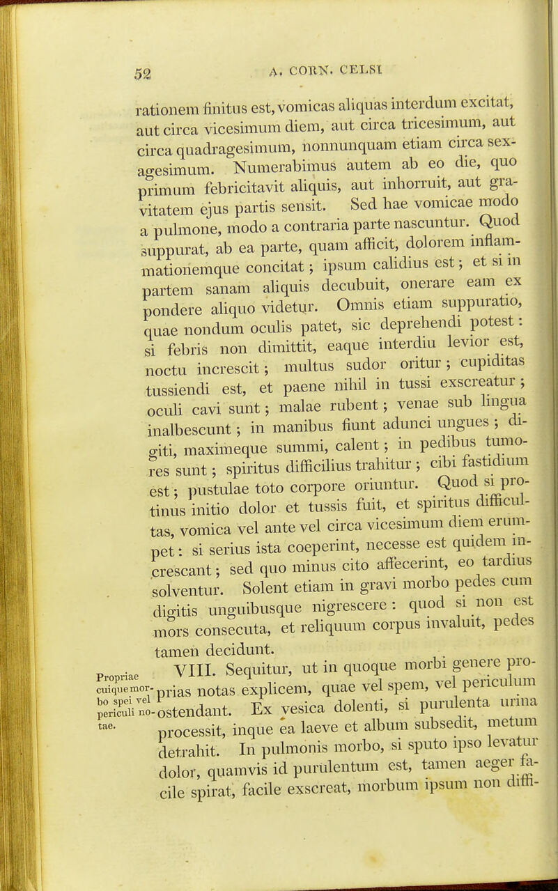 rationem finitus est, vomicas aliquas interclum excitat, autcirca vicesimum diem, aut circa tricesimum, aut circa quadragesimum, nonnunquam etiam circa sex- agesimum. Numerabimus autem ab eo die, quo primum febricitavit aliquis, aut inhorruit, aut gra- vitatem ejus partis sensit. Sed hae vomicae modo a puhnone, modo a contraria parte nascuntur. Quod suppurat, ab ea parte, quam afficit, dolorem mflam- mationemque concitat; ipsum cahdius est; et si m partem sanam ahquis decubuit, onerare eam ex pondere ahquo videtur. Omnis etiam suppuratio, quae nondum ocuhs patet, sic deprehendi potest: si febris non dimittit, eaque interdm levior est, noctu increscit; multus sudor oritur; cupiditas tussiendi est, et paene nihil in tussi exscreatur ; ocuh cavi sunt; malae rubent; venae sub hngua inalbescunt; in manibus fiunt adunci ungues ; di- mti, maximeque summi, calent; in pedibus tumo- res sunt; spiritus difficihus trahitur ; cibi fastidimn est; pustulae toto corpore oriuntur. Quod si pro- tinus initio dolor et tussis fuit, et spiritus difficul- tas, vomica vel ante vel circa vicesunum diem erum- pet: si serius ista coeperint, necesse est quidem m- crescant; sed quo minus cito affecerint, eo tardms solventur. Solent etiam in gravi morbo pedes cum digitis unguibusque nigrescere : quod si non est mors consecuta, et rehquum corpus invaluit, pedes tamen decidunt. Propriae VIII. Sequitur, ut iu quoque morbi genere pro- cuiquemor. ^T^ot^s exphcem, quac vel spem, vei periculum 'pSi^i-ostendant. Ex vesica dolenti, si purulenta unna processit, inque ea laeve et album subsedit, metum detrahit. In puhnonis morbo, si sputo ipso levatur dolor, quamvis id purulentum est, tamen aeger ta- cile spirat, facile exscreat, morbum ipsum non diffi-