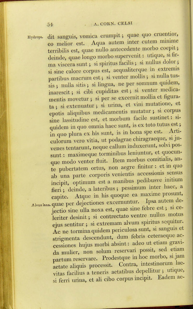Hydrops. dit sanguis, vomica emmpit; quae quo cruentior, 60 melior est. Aqua autem inter cutem mmime terribilis est, quae nullo antecedente morbo coepit; deinde, quae longo morbo supervenit: utique, sifir- ma viscera sunt; si spiritus facilis ; si nuUus dolor; si sine calore coi-pus est, aequaliterque in extremis partibus macrum est; si venter mollis •, si nuUatus- sis ; nuUa sitis ; si Ungua, ne per somnum qmdem, inarescit; si cibi cupiditas est; si venter medica- mentis movetur ; si per se excernit moUia et figura- ta; si extenuatur ; si urina, et vini mutatione, et epotis aUquibus medicamentis mutatur j si corpus sine lassitudine est, et morbum facile sustmet: si- quidem in quo omnia Uaec sunt, is ex toto tutus est; in quo plura ex Uis sunt, is in bona spe est. Arti- culorum vero vitia, ut podagrae cUiragraeque, si ju- venes tentarunt, neque caUum induxerunt, solvi pos- sunt: maximeque torminibus leniuntur, et quocun- que modo venter fluit. Item morbus comitiaUs, an- te pubertatem ortus, non aegre finitm': et m quo ab una parte corporis venientis accessioms sensus incipit, optimum est a manibus pedibusve mitmm fieri; deinde, a lateribus ; pessunum inter Uaec, a capite. Atque in Uis quoque ea maxune prosunt, ' Aivusiaxa.quae per dejectiones excernuntur. Ipsa autem de- iectio sine uUa noxa est, quae sme febre est; si ce- leriter desinit; si contrectato ventre nuUus motus ejus sentitur ; si extremam alvum spiritus sequitur. Ae ne tormina quidem periculosa sunt, si sanguis et strigmenta descendunt, dum febris ceteraeque ac cessiones Uujus morbi absint: adeo ut etiam gravi- da muUer, non solum reservari possit, sed etiam partum reservare. Prodestque in Uoc morbo, si jam aetate aUquis processit. Contra, intestinorum lae- vitas fadUus a teneris aetatibus depeUitur ; utique, si ferri urina, et aU cibo corpus incipit. Eadem ae-