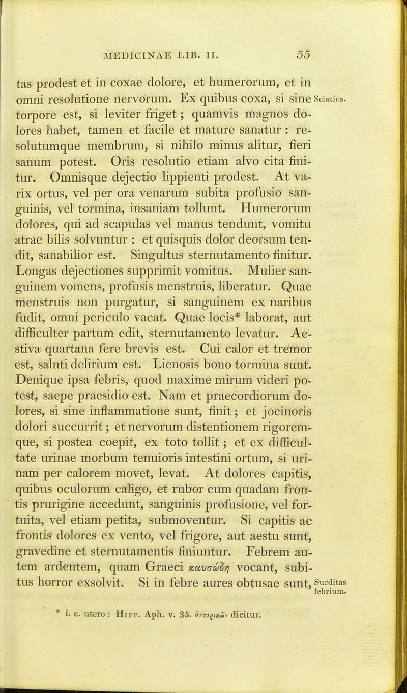 tas prodest et in coxae dolore, et humerorum, et in omni resolutione nervorum. Ex quibus coxa, si sine Sdatica. torpore est, si leviter friget; quamvis magnos do- lores habet, tamen et facile et mature sanatur : re- solutumque membrum, si nihilo minus aHtur, fieri sanum potest. Oris resolutio etiam alvo cita fini- tur. Omnisque dejectio Hppienti prodest. At va- rix ortus, vel per ora venarum subita profusio san- guinis, vel tormina, insaniam tollunt. Humerorum dolores, qui ad scapulas vel manus tendunt, vomitu atrae bilis solvuntur : et quisquis dolor deorsum ten- dit, sanabilior est. Singultus sternutamento finitur. Longas dejectiones supprimit vomitus. MuHer san- guinem vomens, profusis menstruis, Hberatur. Quae menstruis non purgatur, si sanguinem ex naribus fudit, omni periculo vacat. Quae locis* laborat, aut difficulter partum edit, sternutamento levatur. Ae- stiva quartana fere brevis est. Cui calor et tremor est, saHiti deHiium est. Lienosis bono tormina sunt. Denique ipsa febris, quod maxime mHum videri po- test, saepe praesidio est. Nam et praecordiorum do- lores, si sine inflammatione sunt, finit; et jocinoris dolori succurrit; et nervorum distentionem rigorem- que, si postea coepit, ex toto tolHt; et ex difiicul- tate urinae morbum tenuioris intestini ortum, si uri- nam per calorem movet, levat. At dolores capitis, quibus oculorum caHgo, et rubor cum quadam fron- tis prurigine accedunt, sanguinis profusione, vel for- tuita, vel etiam petita, submoventur. Si capitis ac frontis dolores ex vento, vel frigore, aut aestu sunt, gravedine et sternutamentis finiuntur. Febrem au- tem ardentem, quam Graeci Kavffahri vocant, subi- tus horror exsolvit. Si in febre aures obtusae sunt, Surditas febrium. * i. e. utero: Hipp. Aph. v. 35. irTt^iKuf dicitur.