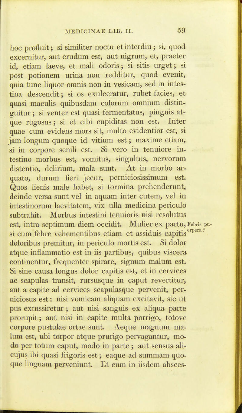 hoc profluit; si similiter noctu et interdiu j si, quod excernitur, aut crudum est, aut nigrum, et, praeter id, etiam laeve, et mali odoris; si sitis urget; si post potionem urina non redditur, quod evenit, quia timc liquor omnis non in vesicam, sed in intes- tina descendit; si os exulceratm', rubet facies, et quasi maculis quibusdam colorum omnium distin- guitur; si venter est quasi fermentatus, pinguis at- que rugosus; si et cibi cupiditas non est. Inter quae cum evidens mors sit, multo evidentior est, si jam longum quoque id vitium est; maxime etiam, si in corpore senili est. Si vero in tenuiore in- testino morbus est, vomitus, singultus, nervorum distentio, delirium, mala sunt. At in morbo ar- quato, durum fieri jecm', perniciosissimum est. Quos lienis male habet, si tormina prehenderunt, deinde versa sunt vel in aquam inter cutem, vel in intestinorum laevitatem, vix ulla medicina periculo subtrahit. Morbus intestini tenuioris nisi resolutus est, intra septimum diem occidit. Mulier ex partu, Febris pu- si cum febre vehementibus etiam et assiduis capitis^^^^^'' doloribus premitm', in periculo mortis est. Si dolor atque inflammatio est in iis partibus, quibus viscera continentur, frequenter spirare, signum malum est. Si sine causa longus dolor capitis est, et in cervices ac scapulas transit, rursusque in caput revertitur, aut a capite ad cervices scapulasque pervenit, per- niciosus est; nisi vomicam aliquam excitavit, sic ut pus extussiretm'; aut nisi sanguis ex ahqua parte prorupit; aut nisi in capite multa porrigo, totove corpore pustulae ortae sunt. Aeque magnum ma- lum est, ubi torpor atque prurigo pervagantur, mo- do per totum caput, modo in parte; aut sensus ah- cujus ibi quasi frigoris est; eaque ad summam quo- que hnguam perveniunt. Et cum in usdem absces-