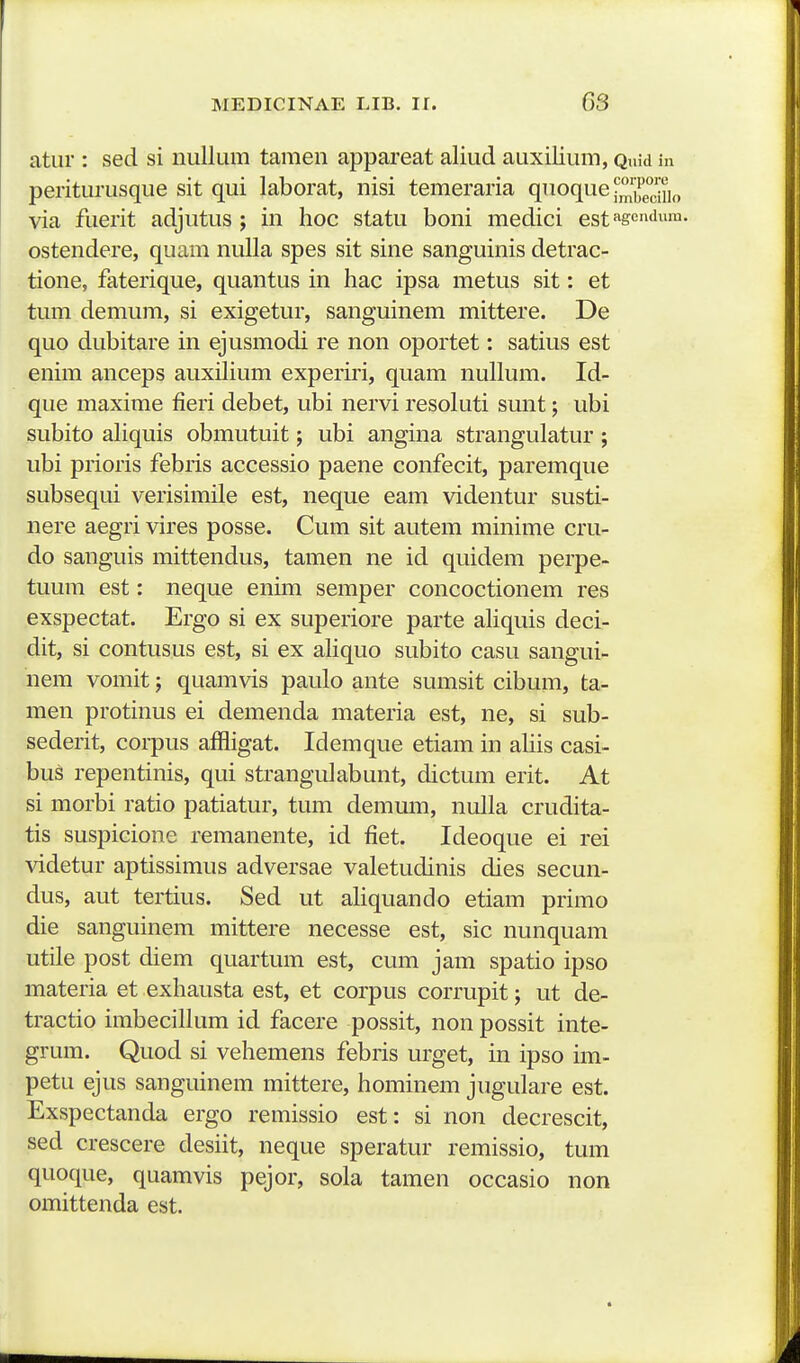 atiir : sed si nullum tamen appareat aliud auxilium, Quid in periturusque sit qui laborat, nisi temeraria qnoque l',''^^'!.^,^ via fuerit adjutus ; in hoc statu boni medici estag*''!™- ostendere, quam nulla spes sit sine sanguinis detrac- tione, faterique, quantus in hac ipsa metus sit: et tum demum, si exigetur, sanguinem mittere. De quo dubitare in ejusmodi re non oportet: satius est enim anceps auxiHum experiri, quam nullum. Id- que maxime fieri debet, ubi nervi resoluti sunt; ubi subito aliquis obmutuit; ubi angina strangulatur ; ubi prioris febris accessio paene confecit, paremque subsequi verisimile est, neque eam videntur susti- nere aegri vires posse. Cum sit autem minime cru- do sanguis mittendus, tamen ne id quidem perpe- tuum est: neque enim semper concoctionem res exspectat. Ergo si ex superiore parte ahquis deci- dit, si contusus est, si ex ahquo subito casu sangui- nem vomit; quamvis paulo ante sumsit cibum, ta- men protinus ei demenda materia est, ne, si sub- sederit, corpus affligat. Idemque etiam in ahis casi- bus repentinis, qui strangidabunt, dictum erit. At si morbi ratio patiatur, tum demum, nulla crudita- tis suspicione remanente, id fiet. Ideoque ei rei ^ddetur aptissimus adversae valetudinis dies secun- dus, aut tertius. Sed ut aliquando etiam primo die sanguinem mittere necesse est, sic nunquam utile post diem quartum est, cum jam spatio ipso materia et exhausta est, et corpus corrupit; ut de- tractio imbecillum id facere possit, non possit inte- grum. Quod si vehemens febris urget, in ipso im- petu ejus sanguinem mittere, hominem jugulare est. Exspectanda ergo remissio est: si non decrescit, sed crescere desiit, neque speratur remissio, tum quoque, quamvis pejor, sola tamen occasio non omittenda est.