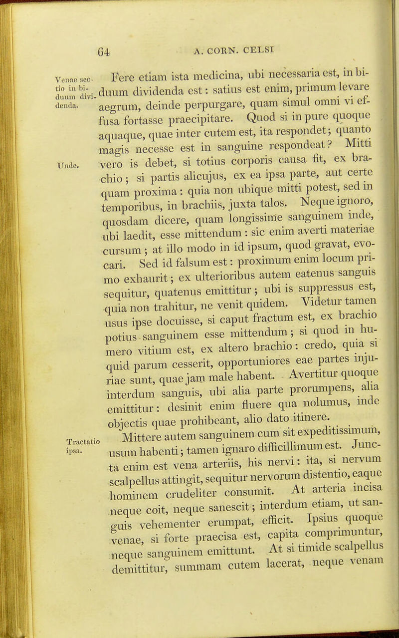Venae sac • I^erc etiam ista medicina, ubi necessaria est, in bi- duum cuvi tiwum diviclenda est: satius est enim, primum ievare dend^.''aegrum, deinde perpurgare, quam simul omni vi ef- fusa fortasse praecipitare. Quod si in pure quoque aquaque, quae inter cutem est, ita respondet; quanto magis necesse est in sanguine respondeat? Mitti mic. vero is debet, si totius corporis causa fit, ex bra- chio ; si partis alicujus, ex ea ipsa parte, aut certe nuam proxima: quia non ubique mitti potest, sed m temporibus, in brachiis, juxta talos. Neque ignoro, quosdam dicere, quam longissime sangumem mde, ubi laedit, esse mittendum : sic enim averti materiae cursum ; at illo modo in id ipsum, quod gravat, evo- cari Sed id falsum est: proximum emm locum pri- mo exhaurit; ex ulterioribus autem eatenus sangms sequitur, quatenus emittitur; ubi is suppressus est, quia non trahitur, ne venit quidem. Videtur tamen usus ipse docuisse, si caput fractum est, ex brachio potius -sanguinem esse mittendum; si quod m liu- mero vitium est, ex altero brachio: credo, qma si quid parum cesserit, opportuniores eae partes mju- riae sunt, quae jam male habent. Avertitur quoque interdum sanguis, ubi aha parte prorumpens, aha emittitur: desinit enim fluere qua nolumus, mde obiectis quae prohibeant, aho dato itmere. Mittere autem sanguinemcum -Te^^^^^^^^^ ip- usum habenti; tamen ignaro difficilhmum est. J unc ta enim est vena arterhs, his nervi: ita, si nervum scalpeUus attingit, sequitur nervorum distentio, eaque hominem crudehter consumit. At arteria mcisa neque coit, neque sanescit; interdum etiam, ut san- guis vehementer erumpat, efficit. Ipsuis quoque venae, si forte praecisa est, capita comprmum ur, neque sanguinem emittunt. At si tnmde scalpehus demittitur: summam cutem lacerat, neque venam