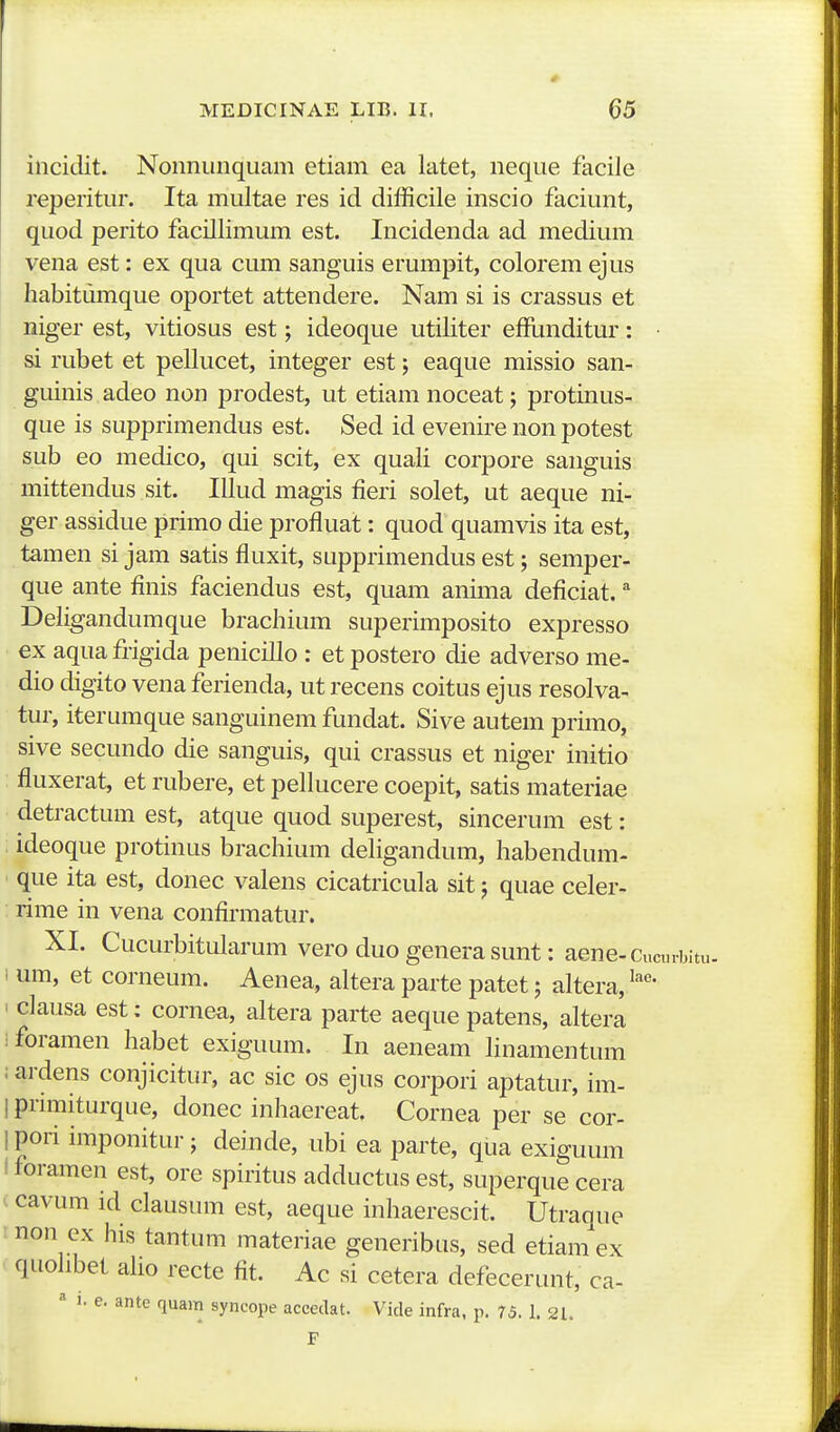 incidit. Nonnunqiiam etiam ea latet, neque facile reperitur. Ita multae res id difficile inscio faciunt, quod perito facillimum est. Incidenda ad medium vena est: ex qua cum sanguis erumpit, colorem ejus habitumque oportet attendere. Nam si is crassus et niger est, vitiosus est; ideoque utiliter efRinditur: • si rubet et pellucet, integer est; eaque missio san- guinis adeo non prodest, ut etiam noceat; protinus- que is supprimendus est. Sed id evenire non potest sub eo medico, qui scit, ex quali corpore sanguis mittendus sit. Illud magis fieri solet, ut aeque ni- ger assidue primo die profluat: quod quamvis ita est, tamen si jam satis fluxit, supprimendus est; semper- que ante finis faciendus est, quam anima deficiat. ^ Deligandumque brachium superimposito expresso ex aqua frigida penicillo : et postero die adverso me- dio digito vena ferienda, ut recens coitus ejus resolva- tur, iterumque sanguinem fundat. Sive autem primo, sive secundo die sanguis, qui crassus et niger initio fluxerat, et rubere, et pellucere coepit, satis materiae detractum est, atque quod superest, sincerum est: ideoque protinus brachium dehgandum, habendum- que ita est, donec valens cicatricula sit; quae celer- rime in vena confirmatur. XI. Cucurbitularum vero duo genera sunt: aene-Cucinbitu- 1 um, et corneum. Aenea, altera parte patet; altera, I clausa est: cornea, altera parte aeque patens, altera ifbramen habet exiguum. In aeneam Hnamentum ; ardens conjicitur, ac sic os ejus corpori aptatur, im- 1 pnmiturque, donec inhaereat. Cornea per se cor- 1 pori imponitur; deinde, ubi ea parte, qua exiguum i foramen est, ore spiritus adductus est, superque cera ^ cavum id clausum est, aeque inhaerescit. Utraque rnon ex his tantum materiae generibus, sed etiamex < quolibet aho recte fit. Ac si cetera defecerunt, ca- ^ 1. e. ante quam syncope accedat. Vide infra, p. 75. 1. 21.