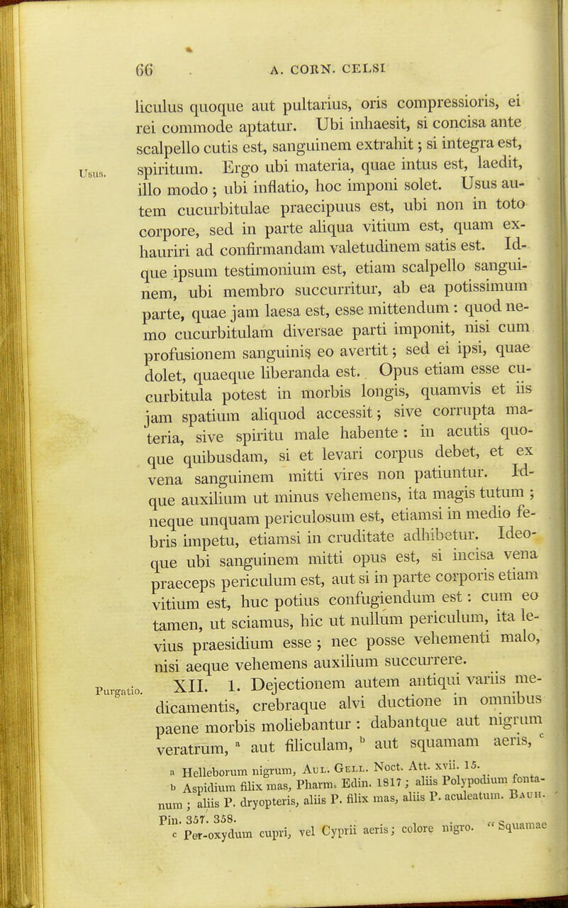 liculus quoque aut pultarius, oris compressioris, ei rei commode aptatur. Ubi inhaesit, si concisa ante scalpello cutis est, sanguinem extrahit; si integra est, usus. spiritum. Ergo ubi materia, quae intus est, iaedit, illo modo ; ubi inflatio, hoc imponi solet. Usus au- tem cucurbitulae praecipuus est, ubi non in toto corpore, sed in parte ahqua vitium est, quam ex- hauriri ad confirmandam valetudinem satis est. Id- que ipsum testimonium est, etiam scalpello sangui- nem, ubi membro succurritur, ab ea potissimum parte, quae jam laesa est, esse mittendum : quod ne- mo cucurbitulam diversae parti imponit, nisi cum profusionem sanguinis eo avertit; sed ei ipsi, quae dolet, quaeque Uberanda est.. Opus etiam esse cu- curbitula potest in morbis longis, quamvis et iis jam spatium aUquod accessit; sive corrupta ma- teria, sive spiritu male habente: in acutis quo- que quibusdam, si et levari corpus debet, et ex vena sanguinem mitti vires non patiuntur. Id- que auxiUum ut minus vehemens, ita magis tutum ; neque unquam periculosum est, etiamsi in medio fe- bris impetu, etiamsi in cruditate adhibetur. Ideo- que ubi sanguinem mitti opus est, si incisa vena praeceps periculum est, aut si in parte corporis etiam vitium est, huc potius confugiendum est: cum eo tamen, ut sciamus, hic ut nuUum pericuUnn, ita le- vius praesidium esse ; nec posse vehementi malo, nisi aeque vehemens auxilium succurrere. Purgatio XII. 1. Dejectionem autem antiqui varns me- ■ dicamentis, crebraque alvi ductione in omnibus paene morbis moUebantur : dabantque aut nigrum veratrum, ^ aut filiculam, aut squamam aeris, ' . Helleborum nigrum, Aui-. Gell. Noct. Att. xvii. 15. b Aspidium filix mas, Pharm. Edin. 1817 ; alus Polypodmm fonta- num ; aliis P. dryopteris, aliis P. fiUx mas, aliis P. aculeatum. B.ui.. ^'c'|t'-oxydum cupri, vel Cypru aeris; colore nigro.  Squa.nae