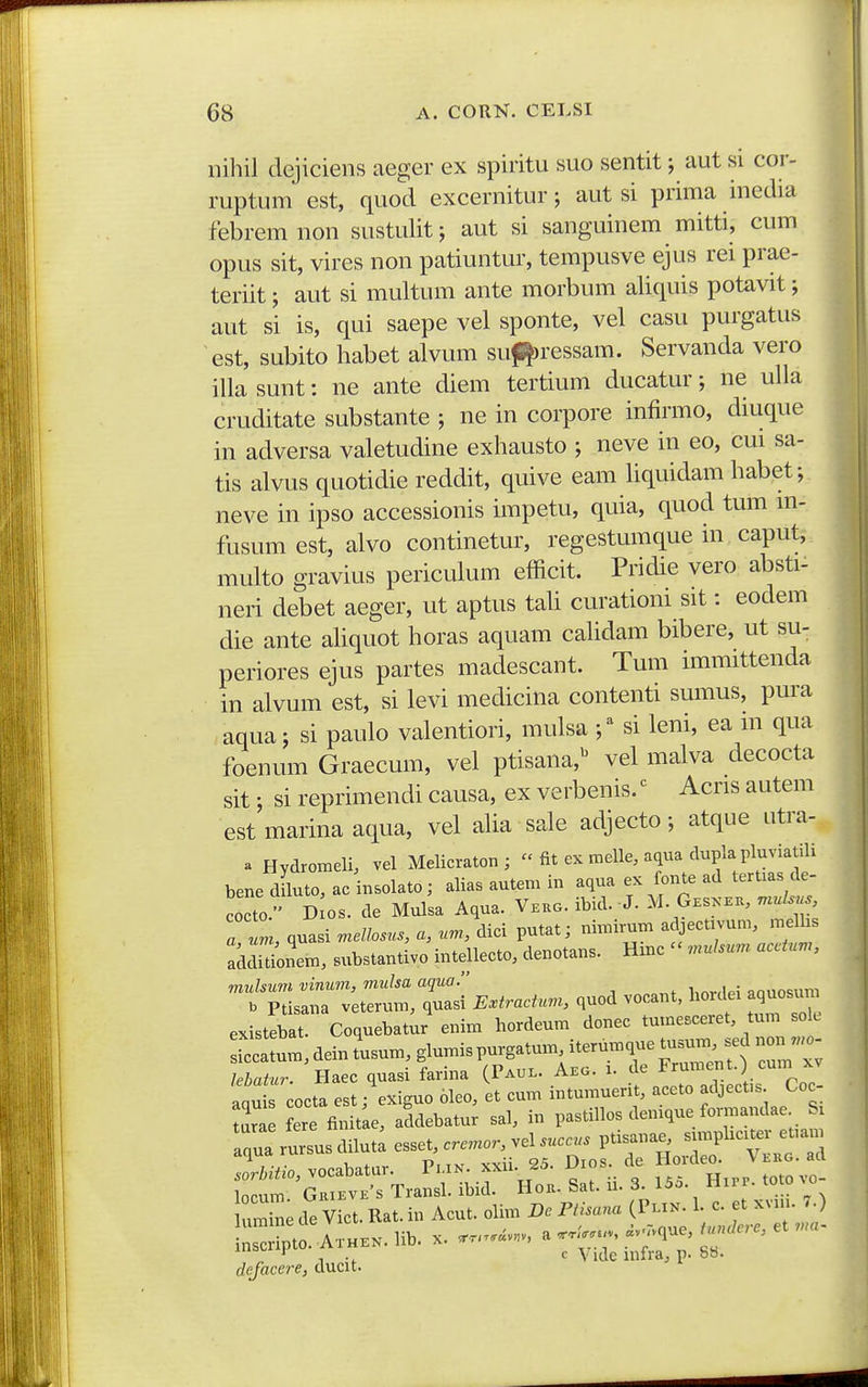 niliil dejiciens aeger ex spiritu suo sentit; aut si cor- ruptum est, quod excernitur; aut si prima inedia febrem non sustulit; aut si sanguinem mitti, cum opus sit, vires non patiuntur, tempusve ejus rei prae- teriit; aut si multum ante morbum aliquis potavit; aut si is, qui saepe vel sponte, vel casu purgatus est, subito habet alvum sufl|)ressam. Servanda vero illa sunt: ne ante diem tertium ducatur; ne ulla cruditate substante ; ne in corpore infirmo, diuque in adversa valetudine exhausto ; neve in eo, cui sa- tis alvus quotidie reddit, quive eam liquidam habet; neve in ipso accessionis impetu, quia, quod tum m- fusumest, alvo continetur, regestumque in caput, multo gravius periculum efficit. Pridie vero absti- neri debet aeger, ut aptus taU curationi sit: eodem die ante aUquot horas aquam cahdam bibere, ut su- periores ejus partes madescant. Tum immittenda in alvum est, si levi medicina contenti sumus, pura aqua; si paulo valentiori, mulsa ;^ si leni, ea m qua foenum Graecum, vel ptisana,^ vel malva decocta sit; si reprimendi causa, ex verbenis. ^ Acris autem est marina aqua, vel aha sale adjecto; atque utra- a Hydromeli, vel Melicraton ; - fit ex melle, aqua dupla pluviatili bene dLto, ac insolato; alias autem in aqua ex fonte ad tertias de- cocto. D os. de Mulsa Aqua. Vkko. ibid. J. M. Gesxe., mulsus, a l, quasi mellosus, a, um, dici putat; nimirum adjectivum, melhs ^dditbnem, substantivo intellecto, denotans. Hinc  muJsum accium, muhum vinum, mulsa aqua. i,„^,|p; ^nno^imi b Ptisaiia veterum, quasi &(rarf«.«, quod vocant, horciei aquosum existSat. Coquebatur euitn hordeum douec tumesceret, tum sole r:um,deiJusum,glumispur,a.umi^^^^^ '*T«cfe:: ^Z, ilnmerit, accto adicek Coc- 3 addcbatu; sal, in pas.illos denique fortnandac S, :;:™rsusdi,ut:ess«~^^ ;::r'oCt'Trar:i; ihir'Ho„. sa.. ii. s..0.0 line de Viet. R... in Aeu.. olim (Pu» >;;;;-™;';> i„serip.o..Ax„.».Ub. x. ......... 'r^lZ^^Z^.T defacere, ducit.