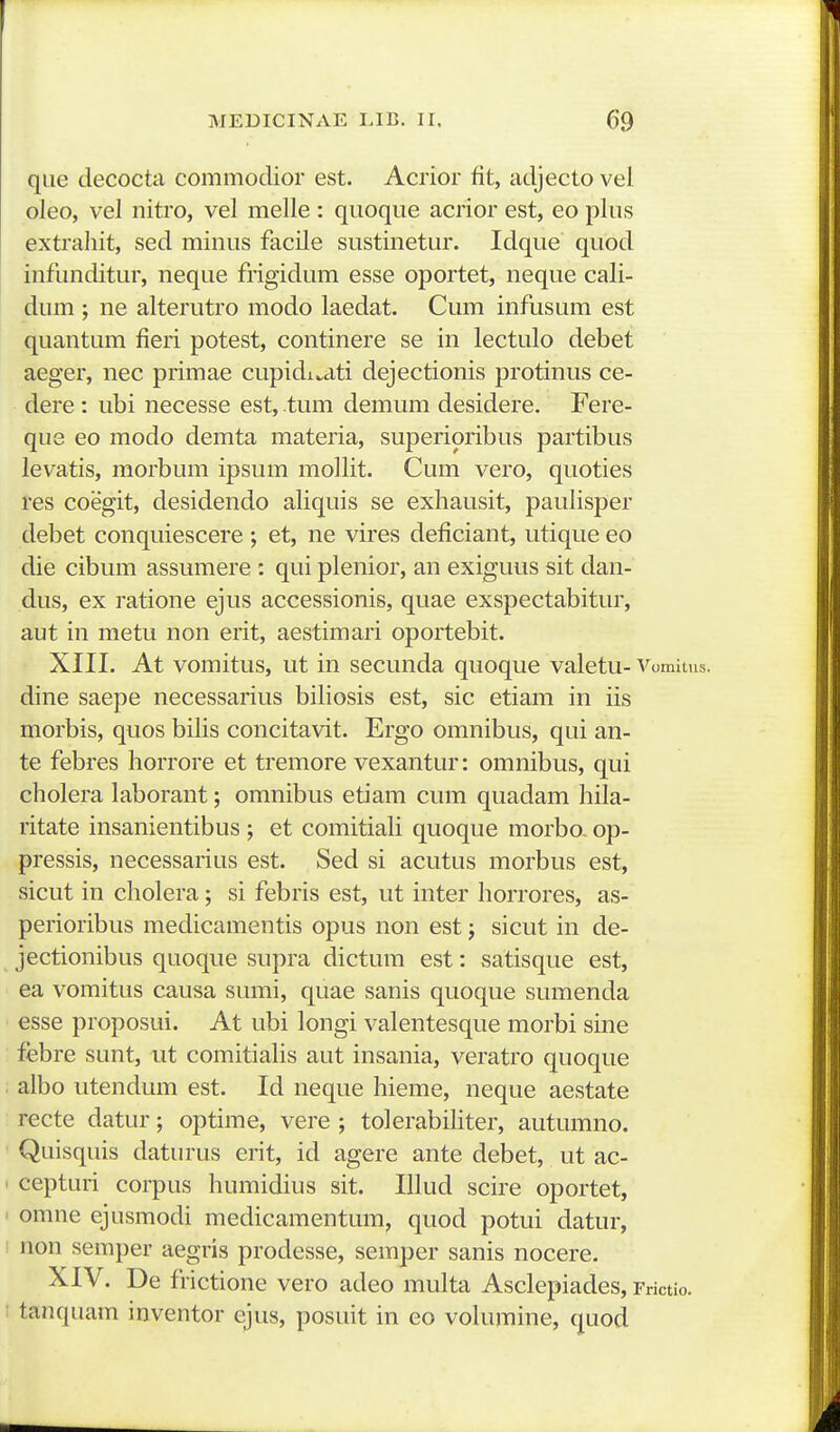 que decocta commodior est. Acrior fit, adjecto vei oleo, vel nitro, vel melle : quoque acrior est, eo plus extrahit, sed miiius facile sustinetur. Idque quod infunditur, neque frigidum esse oportet, neque cali- dum ; ne alterutro modo laedat. Cum infusum est quantum fieri potest, continere se in lectulo debet aeger, nec primae cupidi^ati dejectionis protinus ce- dere: ubi necesse est, tum demum desidere. Fere- que eo modo demta materia, superipribus partibus levatis, morbum ipsum mollit. Cum vero, quoties res coegit, desidendo aliquis se exhausit, paulisper debet conquiescere ; et, ne vires deficiant, utique eo die cibum assumere : qui plenior, an exiguus sit dan- dus, ex ratione ejus accessionis, quae exspectabitur, aut in metu non erit, aestimari oportebit. XIII. At vomitus, ut in secunda quoque valetu- Vomitus. dine saepe necessarius biliosis est, sic etiam in iis morbis, quos bilis concitavit. Ergo omnibus, qui an- te febres horrore et tremore vexantur: omnibus, qui cholera laborant; omnibus etiam cum quadam hila- ritate insanientibus ; et comitiali quoque morbo- op- pressis, necessarius est. Sed si acutus morbus est, sicut in cholera; si febris est, ut inter horrores, as- perioribus medicamentis opus non est; sicut in de- jectionibus quoque supra dictum est: satisque est, ea vomitus causa sumi, quae sanis quoque sumenda esse proposui. At ubi longi valentesque morbi sine febre sunt, ut comitialis aut insania, veratro quoque albo utendum est. Id neque hieme, neque aestate recte datur; optime, vere ; tolerabihter, autumno. Quisquis daturus erit, id agere ante debet, ut ac- cepturi corpus humidius sit. Illud scire oportet, omne ejusmodi medicamentum, quod potui datur, non semper aegris prodesse, semper sanis nocere. XIV. De frictione vero adeo multa Asclepiades, Frictio. tanquam inventor ejus, posuit in eo volumine, quod