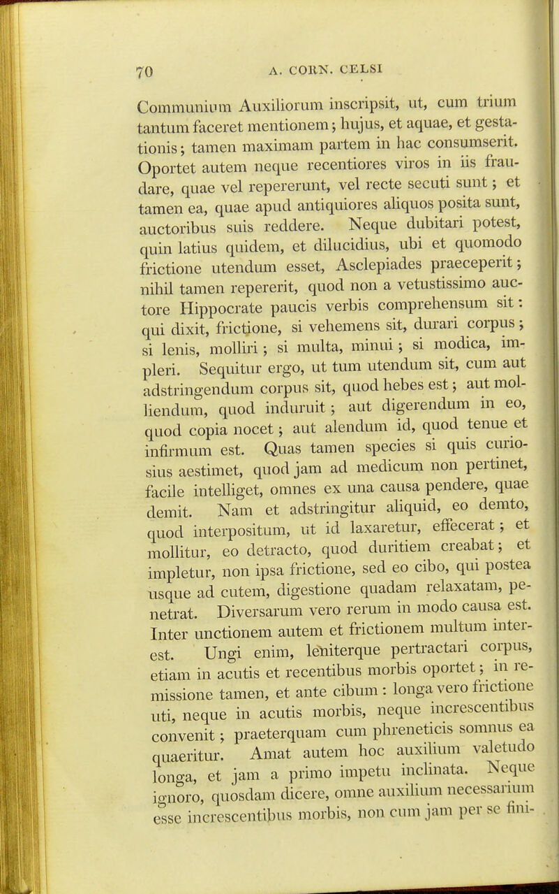 CommuniLim Auxiliorum inscripsit, ut, cum trium tantum fticeret mentionem; hujus, et aquae, et gesta- tionis; tamen maximam partem in hac consumserit. Oportet autem neque recentiores viros in iis frau- dare, quae vel repererunt, vel recte secuti sunt; et tamen ea, quae apud antiquiores ahquos posita sunt, auctoribus suis reddere. Neque dubitari potest, quin latius quidem, et dilucidius, ubi et quomodo frictione utendum esset, Asclepiades praeceperit; nihil tamen repererit, quod non a vetustissimo auc- tore Hippocrate paucis verbis comprehensum sit: qui dixit, frictione, si vehemens sit, durari corpus ; si lenis, molhri; si multa, minui; si modica, im- pleri. Sequitur ergo, ut tum utendum sit, cum aut adstringendum corpus sit, quod hebes est; aut mol- liendum, quod induruit; aut digerendum in eo, quod copianocet; aut alendum id, quod tenue et infirmum est. Quas tamen species si quis curio- sius aestimet, quod jam ad medicum non pertniet, facile intelhget, omnes ex una causa pendere, quae demit. Nam et adstringitur ahquid, eo demto, quod interpositum, ut id laxaretur, effecerat; et molhtur, eo detracto, quod duritiem creabat; et impletur, non ipsa frictione, sed eo cibo, qui postea usque ad cutem, digestione quadam relaxatam, pe- netrat. Diversarum vero rerum in modo causa est. Inter unctionem autem et frictionem multum inter- est. Ungi enim, leniterque pertractari corpus, etiam in acutis et recentibus morbis oportet; in re- missione tamen, et ante cibum : longa vero fnctione uti, neque in acutis morbis, neque nicrescentibus convenit; praeterquam cum phreneticis somnus ea quaeritur. Amat autem hoc auxihum valetudo longa, et jam a primo impetu inchnata. Neque ignoro, quosdam dicere, omne auxihum necessarmm e^sse increscentibus morbis, non cum jam per sc fini-