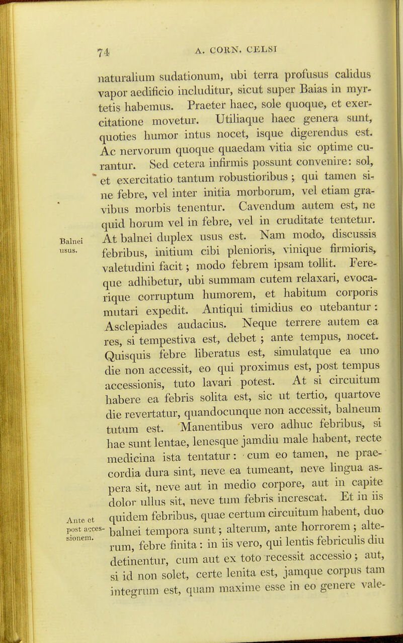 naturalium sudationum, ubi terra profusus calidus vapor aedificio includitur, sicut super Baias in myr- tetis habemus. Praeter haec, sole quoque, et exer- citatione movetur. Utiliaque haec genera sunt, quoties humor intus nocet, isque digerendus est. Ac nervorum quoque quaedam vitia sic optime cu- rantur. Sed cetera infirmis possunt convenire: sol, * et exercitatio tantum robustioribus ; qui tamen si- ne febre, vel inter initia morborum, vel etiam gra- vibus morbis tenentur. Cavendum autem est, ne quid horum vel in febre, vel in cruditate tentetur. Bainei At baluei duplex usus est. Nam modo, discussis usus. febribus, initium cibi plenioris, vinique firmioris, valetudini facit; modo febrem ipsam tolht. Fere- que adhibetur, ubi summam cutem relaxari, evoca- rique corruptum humorem, et habitum corporis mutari expedit. Antiqui timidius eo utebantur : Asclepiades audacius. Neque terrere autem ea res, si tempestiva est, debet ; ante tempus, nocet. Quisquis febre hberatus est, simulatque ea uno die non accessit, eo qui proximus est, post tempus accessionis, tuto lavari potest. At si circuitum habere ea febris sohta est, sic ut tertio, quartove die revertatur, quandocunque non accessit, bahieum tutum est. Manentibus vero adliuc febribus, si hae sunt lentae, lenesque jamdiu male habent, recte medicina ista tentatur: cum eo tamen, ne prae- cordia dura sint, neve ea tumeant, neve hngua as- pera sit, neve aut in medio corpore, aut in capite dolor ullus sit, neve tum febris increscat. Et m us Ante ct quidem febribus, quae certum circuitum habent, duo post a'.ces. tcmpora sunt; alterum, ante horrorem ; alte- rum, febre finita: in iis vero, qui lentis febricuhs diu detinentur, cum aut ex toto recessit accessio; aut, si id non solet, certe lenita est, jamque corpus tam integrum est, quam maxime esse in eo genere vale-