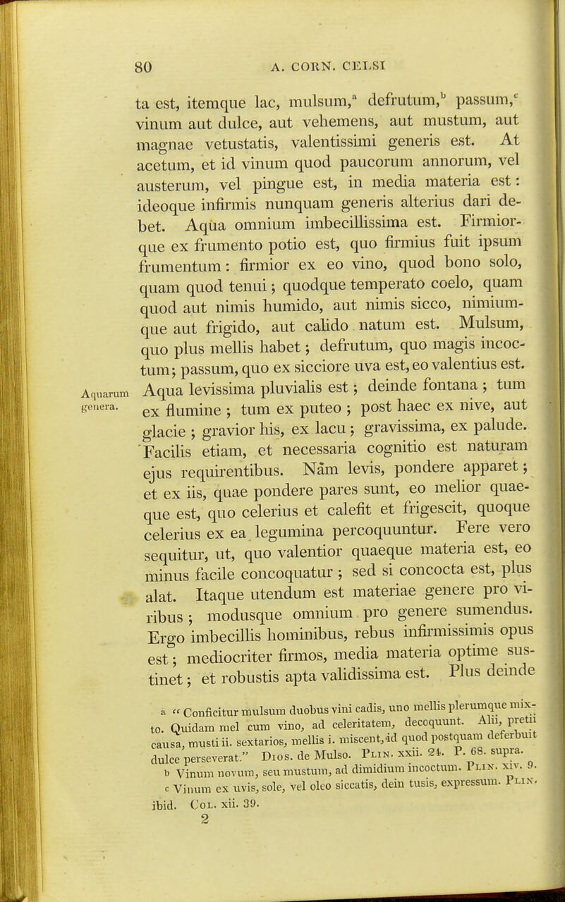 ta est, itemque lac, mulsum, defrutum,'' passum,*^^ vinum aut dulce, aut vehemens, aut mustum, aut magnae vetustatis, valentissimi generis est. At acetum, et id vinum quod paucorum annorum, vel austerum, vel pingue est, in media materia est: ideoque infirmis nunquam generis alterius dari de- bet. Aqiia omnium imbecillissima est. Tirmior- que ex frumento potio est, quo firmius fuit ipsum frumentum: firmior ex eo vino, quod bono solo, quam quod tenui; quodque temperato coelo, quam quod aut nimis humido, aut nimis sicco, nimium- que aut frigido, aut cahdo natum est. Mulsum, quo plus mellis habet; defrutum, quo magis incoc- tum; passum, quo ex sicciore uva est, eo valentius est. Aqnarum Aqua lcvissima pluviahs est; deinde fontana ; tum geuera. fluminc ; tum ex puteo ; post haec ex nive, aut glacie ; gravior his, ex lacu ; gravissima, ex palude. 'Facihs etiam, et necessaria cognitio est naturam ejus requirentibus. Nam levis, pondere apparet; et ex iis, quae pondere pares sunt, eo mehor quae- que est, quo celerius et calefit et frigescit, quoque celerius ex ea legumina percoquuntur. Fere vero sequitur, ut, quo valentior quaeque materia est, eo minus facile concoquatur ; sed si concocta est, plus - alat. Itaque utendum est materiae genere pro vi- ribus; modusque omnium pro genere sumendus. Ergo imbecilhs hominibus, rebus infirmissimis opus est; mediocriter firmos, media materia optime sus- tinet; et robustis apta vahdissima est. Phis denide a « Conficitur mulsuni duobus vini cadis, uno mellis pleruiiique niix- to. Quidammel cum vino, ad celeritatem, decoquunt. Ahi pretn causa, musti ii. sextarios, mellis i. miscent.-id quod postquam deferbuit dulce perseverat. Dios. de Mulso. Tlin. xxii. 2i. P. 68. supra. b Vinum novum, seu mustum, ad dimidium mcoctum. Plin. xiv. 9. c Vinum ex uvis, sole, vel olco siccatis, dein tusis, expressum. 1 lin. ibid. CoL. xii. 39. 2