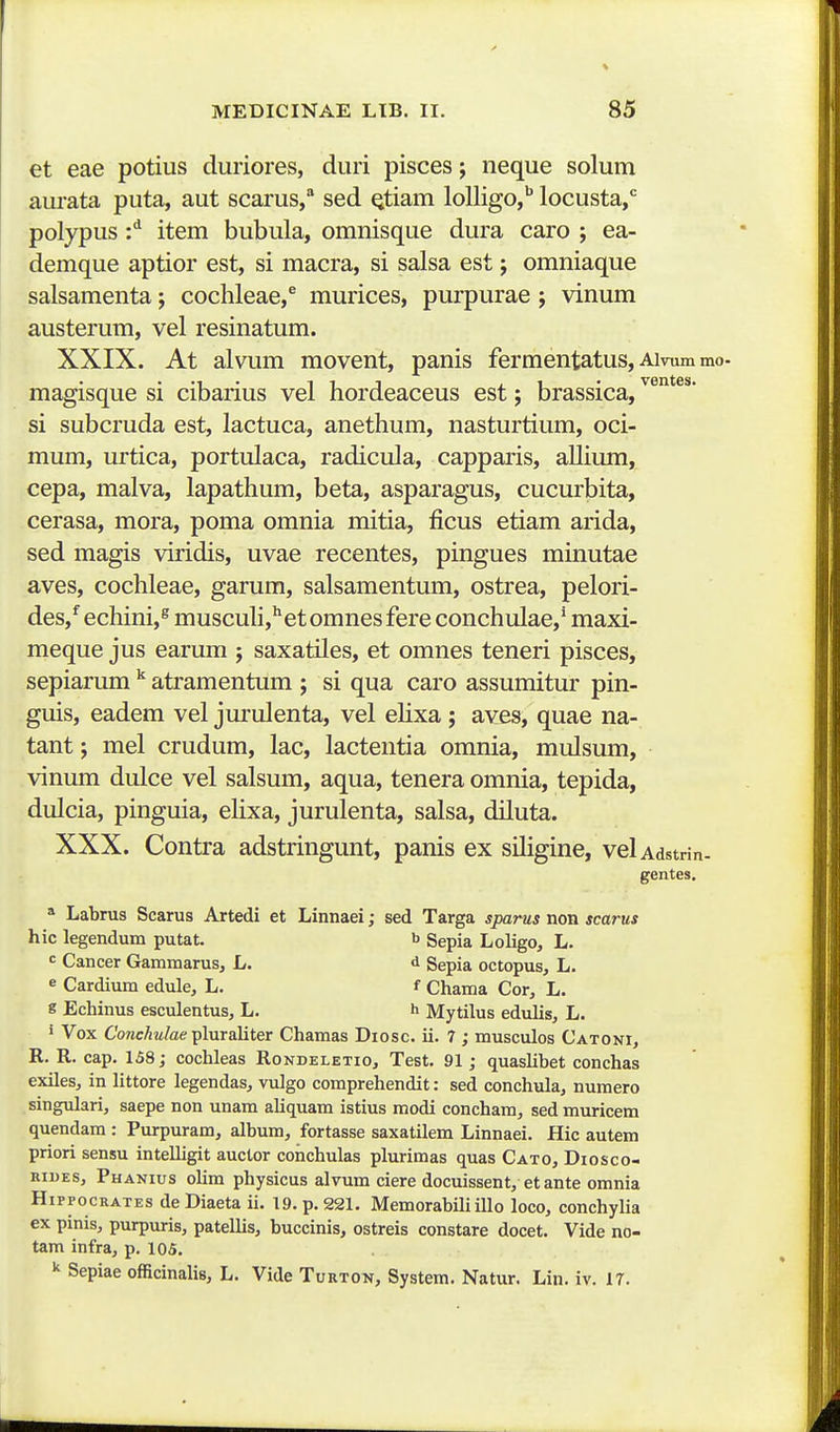 et eae potius duriores, duri pisces; neque solum aui-ata puta, aut scarus, sed Qtiam loUigo,'' locusta, polypus :^ item bubula, omnisque dura caro ; ea- demque aptior est, si macra, si salsa est j omniaque salsamenta j cochleae,^ murices, purpurae; vinum austerum, vel resinatum. XXIX. At alvum movent, panis fermentatus, Aivumm • 1 • 111 j 1 • ventes. magisque si cibanus vel nordeaceus est j brassica, si subcruda est, lactuca, anethum, nasturtium, oci- mum, urtica, portulaca, radicula, capparis, allium, cepa, malva, lapathum, beta, asparagus, cucurbita, cerasa, mora, poma omnia mitia, ficus etiam arida, sed magis viridis, uvae recentes, pingues minutae aves, cochleae, garum, salsamentum, ostrea, pelori- des,*^echini,^muscuh,^etomnesfereconchulae,*maxi- meque jus earum ; saxatiles, et omnes teneri pisces, sepiarum  atramentum ; si qua caro assumitur pin- guis, eadem vel jurulenta, vel ehxa; aves, quae na- tant; mel crudum, lac, lactentia omnia, mulsum, vinum dulce vel salsum, aqua, tenera omnia, tepida, dulcia, pinguia, eHxa, jurulenta, salsa, diluta. XXX. Contra adstringunt, panis ex sUigine, velAdstnn. gentes. * Labrus Scarus Artedi et Linnaei; sed Targa sparus non scarus hic legendum putat. b gepia Loligo, L. = Cancer Gammarus, L. d gepia octopus, L. e Cardium edule, L. f Chama Cor, L. « Echinus esculentus, L. h Mytilus edulis, L. • Vox ConcAw/ae pluraliter Chamas Diosc. ii. 7 ; musculos Catoni, R. R. cap. 158; cochleas Rondeletio, Test. 91; quaslibet conchas exiles, in littore legendas, vulgo comprehendit: sed conchula, numero singulari, saepe non unam aliquam istius modi concham, sed muricem quendara : Purpuram, album, fortasse saxatilem Linnaei. Hic autem priori sensu intelligit auctor conchulas plurimas quas Cato, Diosco- niuES, Phanius olim physicus alvum ciere docuissent, etante omnia HippocRATES deDiaeta ii. 19. p. 221, Memorabih illo loco, conchylia ex pinis, purpuris, patellis, buccinis, ostreis constare docet. Vide no- tam infra, p. 105.  Sepiae officinalis, L. Vide Turton, System. Natur. Lin. iv. 17.