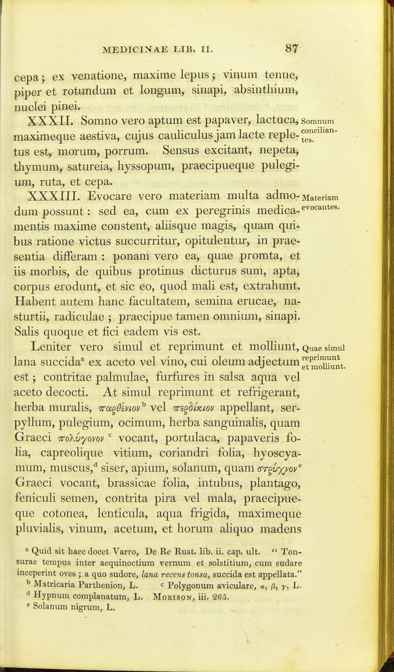 cepa j ex venatione, maxime lepus j vinum tenue, piper et rotundum et longum, sinapi, absinthium, nuclei pinei. XXXII. Somno vero aptum est papaver, lactuca, Somnum maximeque aestiva, cujus cauliculus jamlacte reple-J^'''^'*' tus est, morum, porrum. Sensus excitant, nepeta, thymum, satureia, hyssopum, praecipueque pulegi- um, ruta, et cepa. XXXIII. Evocare vero materiam multa admo-Materiam dum possunt: sed ea, cum ex peregrinis medica-^''^^®^' mentis maxime constent, aliisque magis, quam qui- bus ratione victus succurritur, opitulentur, in prae- sentia differam : ponam vero ea, quae promta, et iis morbis, de quibus protinus dicturus sum, apta, coi-pus erodunt, et sic eo, quod mali est, extrahunt. Habent autem hanc facultatem, semina erucae, na- sturtii, radiculae ; praecipue tamen omnium, sinapi. Sahs quoque et fici eadem vis est. Leniter vero simul et repruTiunt et moUiunt, Quae simul lana succida ex aceto vel vino, cui oleum adjectum momunt. est; contritae pahnulae, furfures in salsa aqua vel aceto decocti. At simul reprimunt et refrigerant, herba murahs, Tcc^^mov^ vel -Tri^^iKiov appellant, ser- pyllum, pulegium, ocimum, herba sanguinahs, quam Graeci i:o'kvyovov vocant, portulaca, papaveris fo- ha, capreohque vitium, coriandri foha, hyoscya- mum, muscus,** siser, apium, solanum, quam dTgvxvov^ Graeci vocant, brassicae foha, intubus, plantago, feniculi semen, contrita pira vel mala, praecipue- que cotonea, lenticula, aqua frigida, maximeque piuviaHs, vinum, acetum, et horum ahquo madens * Quid sit haec docet Varro, De Re Rust. lib. ii. cap. ult.  Ton- surae tempus inter aequinoctium vernura et solstitium, cum sudare inceperint oves; a quo sudore, lana recens tonsa, succida est appellata. ^ Matricaria Parthenion, L. = Polygonum aviculare, «, /3, y, L. Hypnum complanatum, L. Morison, iii. 265. « Solanum nigrum, L.