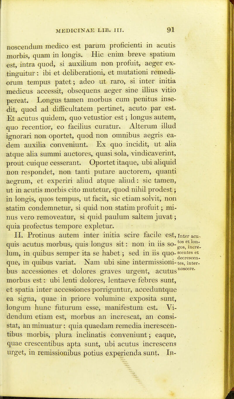 noscendum medico est paiaim proficienti in acutis morbis, quam in longis. Hic enim breve spatium est, intra quod, si auxilium non profuit, aeger ex- tinguitm-: ibi et deliberationi, et mutationi remedi- orum tempus patet; adeo ut raro, si inter initia medicus accessit, obsequens aeger sine illius vitio pereat. Longus tamen morbus cum penitus inse- dit, quod ad difficidtatem pertinet, acuto par est. Et acutus quidem, quo vetustior est; longus autem, quo recentior, eo facilius curatur. Alterum illud ignorari non oportet, quod non omnibus aegris ea- dem auxilia conveniunt. Ex quo incidit, ut alia atque alia summi auctores, quasi sola, vindicaverint, prout cuique cesserant. Oportet itaque, ubi aliquid non respondet, non tanti putare auctorem, quanti aegrum, et experii'i aliud atque aliud: sic tamen, ut in acutis morbis cito mutetur, quod nihil prodest; in longis, quos tempus, ut facit, sic etiam solvit, non statim condemnetur, si quid non statim profuit; mi- nus vero removeatur, si quid paulum saltem juvat; quia profectus tempore expletur. II. Protinus autem inter initia scire facile est, interacu quis acutus morbus, quis longus sit: non in iis so- gos^^fncJ^J lum, in quibus semper ita se habet; sed in iis quo-scentes et que, in quibus variat. Nam ubi sine intermissioni- tes, imer. bus accessiones et dolores graves urgent, acutus^'^'^^' morbus est: ubi lenti dolores, lentaeve febres sunt, et spatia inter accessiones porriguntur, acceduntque ea signa, quae in priore volumine exposita sunt, longum hunc futurum esse, manifestum est. Vi- dendum etiam est, morbus an increscat, an consi- stat, an minuatur: quia quaedam remedia increscen- tibus morbis, plura inclinatis conveniunt; eaque, quae crescentibus apta sunt, ubi acutus increscens urget, in remissionibus potius experienda sunt. In-