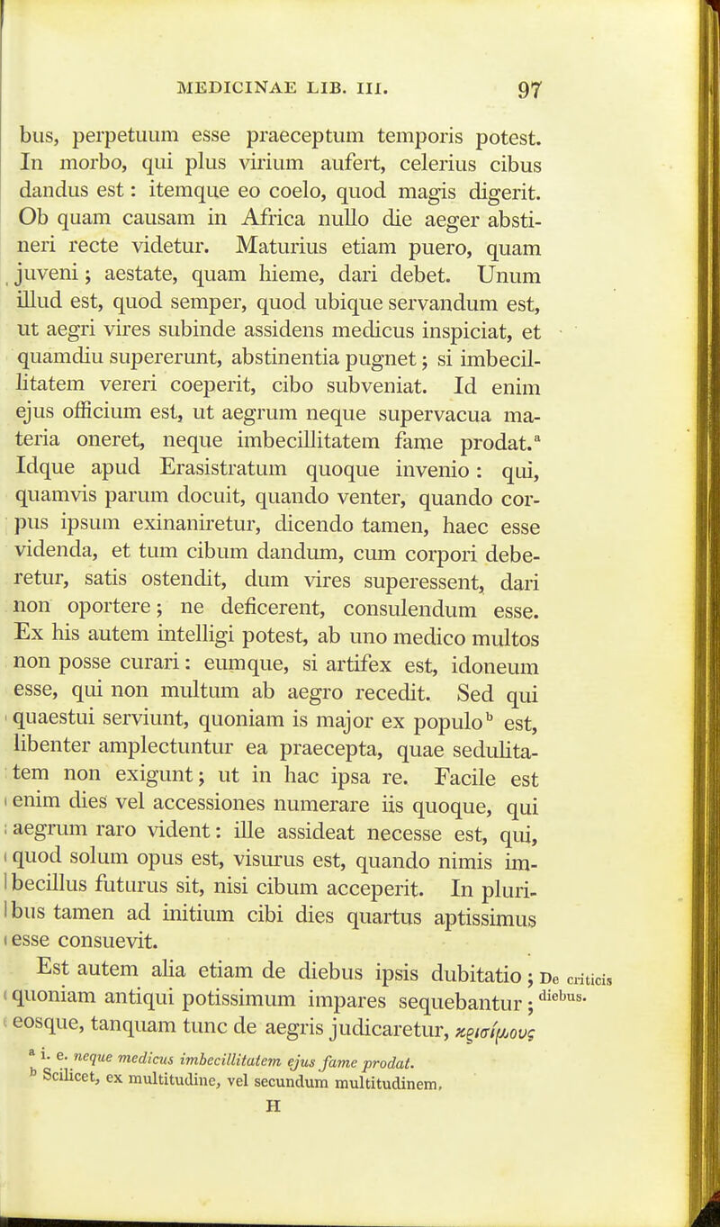 bus, perpetuiim esse praeceptum temporis potest. In morbo, qui plus virium aufert, celerius cibus dandus est: itemque eo coelo, quod magis digerit. Ob quam causam in Africa nullo die aeger absti- neri recte videtur. Maturius etiam puero, quam juveni; aestate, quam hieme, dari debet. Unum illud est, quod semper, quod ubique servandum est, ut aegri vires subinde assidens medicus inspiciat, et • quamdiu supererunt, abstinentia pugnet; si imbecil- litatem vereri coeperit, cibo subveniat. Id enim ejus officium est, ut aegrum neque supervacua ma- teria oneret, neque imbecillitatem fame prodat. Idque apud Erasistratum quoque invenio: qui, quamvis parum docuit, quando venter, quando cor- pus ipsum exinaniretur, dicendo tamen, haec esse videnda, et tum cibum dandum, cum corpori debe- retur, satis ostendit, dum vires superessent, dari non oportere; ne deficerent, consulendum esse. Ex his autem intelhgi potest, ab uno medico multos non posse curari: eumque, si artifex est, idoneum esse, qui non multum ab aegro recedit. Sed qui quaestui serviunt, quoniam is major ex populo^ est, Ubenter amplectuntur ea praecepta, quae seduhta- tem non exigunt; ut in hac ipsa re. Facile est (enim dies vel accessiones numerare iis quoque, qui : aegrum raro vident: ille assideat necesse est, qui, 1 quod solum opus est, visurus est, quando nimis un- 1 becillus futurus sit, nisi cibum acceperit. In pluri- Ibus tamen ad initium cibi dies quartus aptisshnus tesse consuevit. Est autem aha etiam de diebus ipsis dubitatio; De cntici, (quoniam antiqui potissimum impares sequebantur; ^'^^^^' t eosque, tanquam tunc de aegris judicaretur, K^mi/.ovg * 1. e.neque medicus imbecillitatem ejus fame prodat. f Scilicet, ex multitudine, vel secundum multitudinem, H