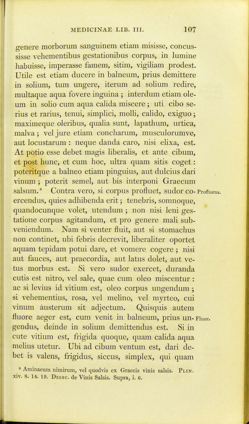 genere morborum sanguinem etiam misisse, concus- sisse vehementibus gestationibus corpus, in lumine habuisse, imperasse famem, sitim, vigiham prodest. Utile est etiam ducere in balneum, prius demittere in sohmn, tum ungere, iterum ad sohmn redire, multaque aqua fovere inguina ; interdum etiam ole- um in soho cum aqua cahda miscere; uti cibo se- rius et rarius, tenui, sunphci, molh, cahdo, exiguo; maximeque oleribus, quaha sunt, lapathmn, urtica, malva; vel jure etiam concharum, musculorumve, aut locustarum : neque danda caro, nisi ehxa, est. At potio esse debet magis hberahs, et ante cibum, et post hunc, et cum hoc, ultra quam sitis coget: poteritque a balneo etiam pinguius, aut dulcius dari vinum ; poterit semel, aut bis interponi Graecum salsum. ^ Contra vero, si corpus profluet, sudor co- Profluens. ercendus, quies adhibenda erit; tenebris, somnoque, quandocunque volet, utendum ; non nisi leni ges- tatione corpus agitandum, et pro genere mah sub- veniendum. Nam si venter fluit, aut si stomachus non continet, ubi febris decrevit, hberahter oportet aquam tepidam potui dare, et vomere cogere ; nisi aut fauces, aut praecordia, aut latus dolet, aut ve- tus morbus est. Si vero sudor exercet, duranda cutis est nitro, vel sale, quae cum oleo miscentur : ac si levius id vitium est, oleo corpus ungendum ; si vehementius, rosa, vel mehno, vel myrteo, cui vinum austerum sit adjectum. Quisquis autem fluore aeger est, cum venit in balneum, prius un-Fiuor. gendus, deinde in sohum demittendus est. Si in cute vitium est, frigida quoque, quam cahda aqua mehus utetur. Ubi ad cibum ventum est, dari de- bet is valens, frigidus, siccus, simplex, qui quam = Aminaeum nimirum, vel quodvis ex Graecis vinis salsis. Plin. xiv. 8. 14. 19. Diosc. de Viuis Salsis. Supra, i. 6.