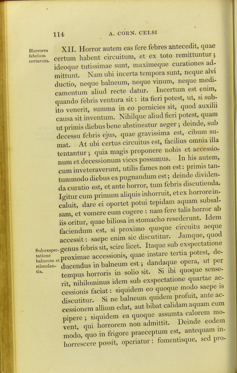 114; A. cduN. CELSI m Honores XII. HoiTor autem eas fere febres antecedit, quae certum habent circuitum, et ex toto remittuntur; ' ideoque tutissimae sunt, maximeque curationes ad- mittunt. Nam ubi incerta tempora sunt, neque alvi ductio, neque balneum, neque vinum, neque medi- camentum aliud recte datur. Incertum est emm, quando febris ventura sit: ita fieri potest, ut si sub- ito venerit, summa in eo pernicies sit, quod auxilu causa sit inventum. Nihilque ahudfieri potest, quam utpiimis diebusbene abstineatur aeger ; demde, sub decessu febris ejus, quae gravissima est, cibum su- mat At ubi certus circuitus est, facihus omnia lUa tentantur ; quia magis proponere nobis et accessio- num et decessionum vices possumus. In his autem, cuminveteraverunt, utihs fames non est: primis tan- tummodo diebus eapugnandum est; deinde dividen- da curatio est, et ante horror, tum febris discutienda. Igitur cum primum ahquis inhorruit, etex horroreni- caluit, dare ei oportet potui tepidam aquam subsa - sam, et vomere eum cogere : nam fere tahs horror ab iisoritur, quaebihosainstomachoresederunt. Idem faciendum est, si proximo quoque circuitu aeque accessit: saepe enim sic discutitur. Jamque quod s..e.pec.genus febris sit, scire hcet. Itaque e^^^^^^^^^^^ tatione' ^^oximae accessionis, quae mstare teitia potest de- Srn- ducendusinbahieumest; dandaque opera, ut per tempus horroris in soho sit. Si ibi quoque sense- it nihilominus idem sub exspectatione quartae ac cekonis faciat: siquidem eo quoque modo sa.pe is discutitur. Si ne balneum qmdem profuit, ante ac em ahium edat, aut bibat cahdam aquam cum Xere^ siquidem ea quoque assumta calorem mo- vent ^ui horrorem non admittit. Demde eodem modo, quo in frigore praeceptum est, antequain m- riTe cerepossittoperiatur: fomentisque, sed pro-